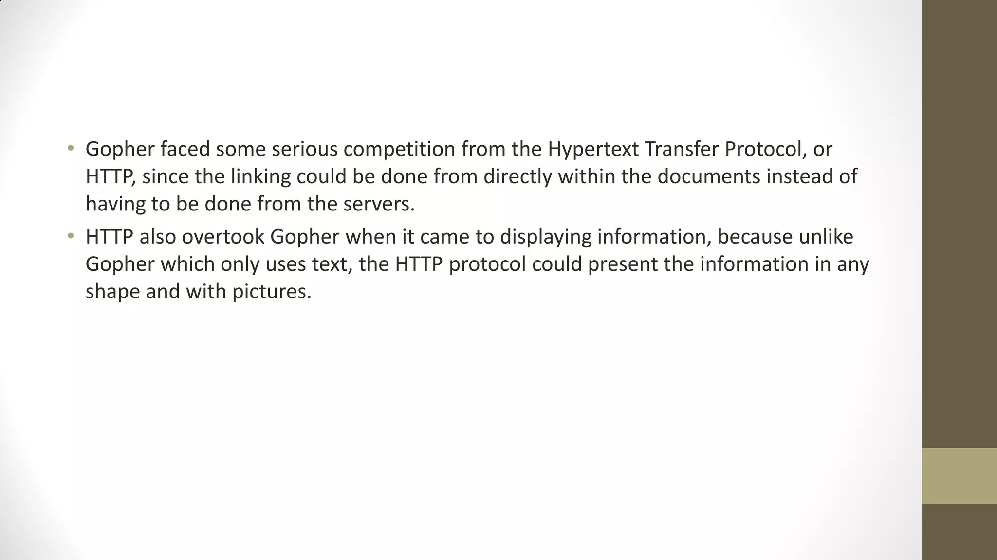 • Gopher faced some serious competition from the Hypertext Transfer Protocol, or
HTTP, since the linking could be done from directly within the documents instead of
having to be done from the servers.
• HTTP also overtook Gopher when it came to displaying information, because unlike
Gopher which only uses text, the HTTP protocol could present the information in any
shape and with pictures.

 