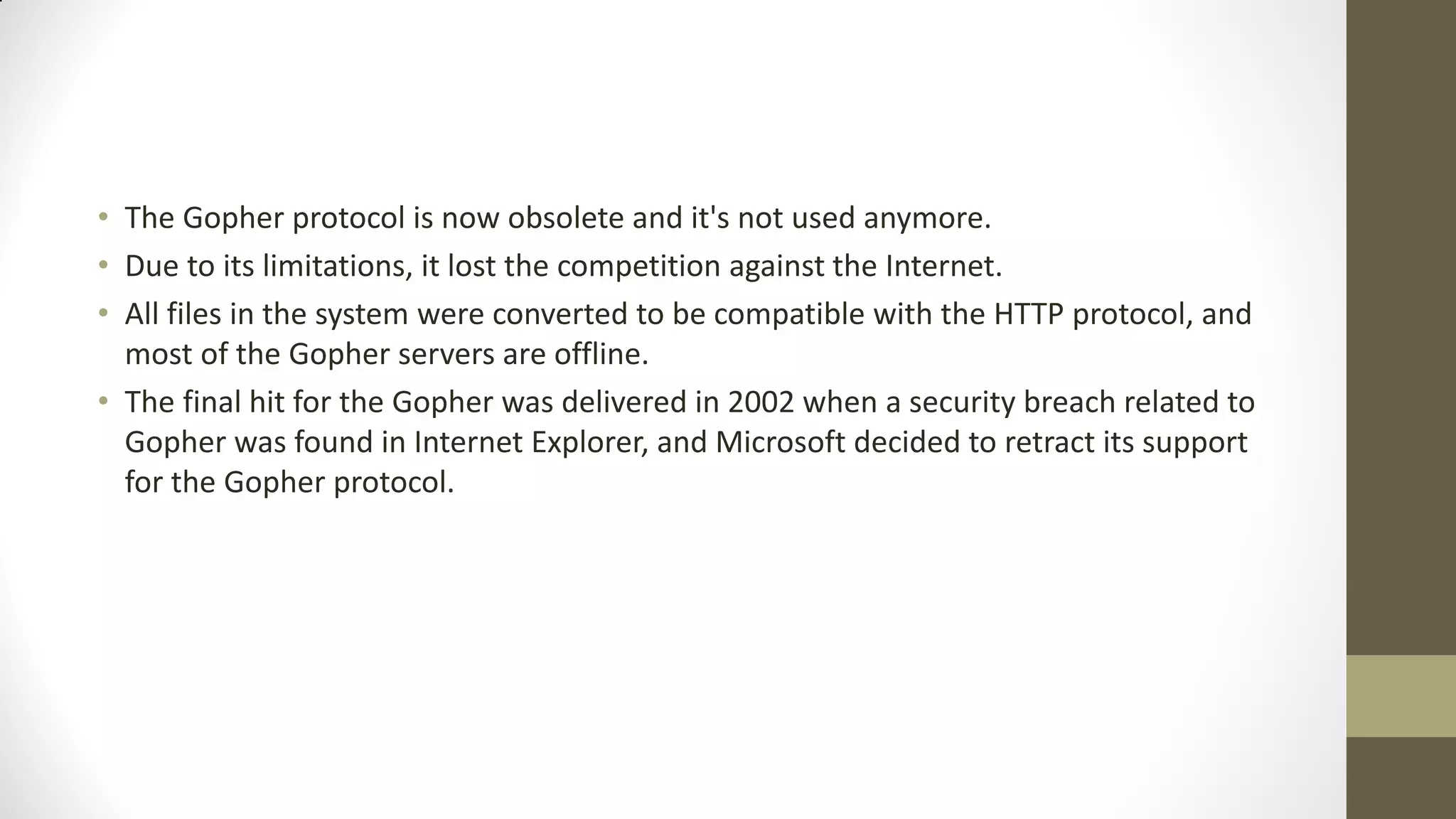 • The Gopher protocol is now obsolete and it's not used anymore.
• Due to its limitations, it lost the competition against the Internet.
• All files in the system were converted to be compatible with the HTTP protocol, and
most of the Gopher servers are offline.
• The final hit for the Gopher was delivered in 2002 when a security breach related to
Gopher was found in Internet Explorer, and Microsoft decided to retract its support
for the Gopher protocol.

 