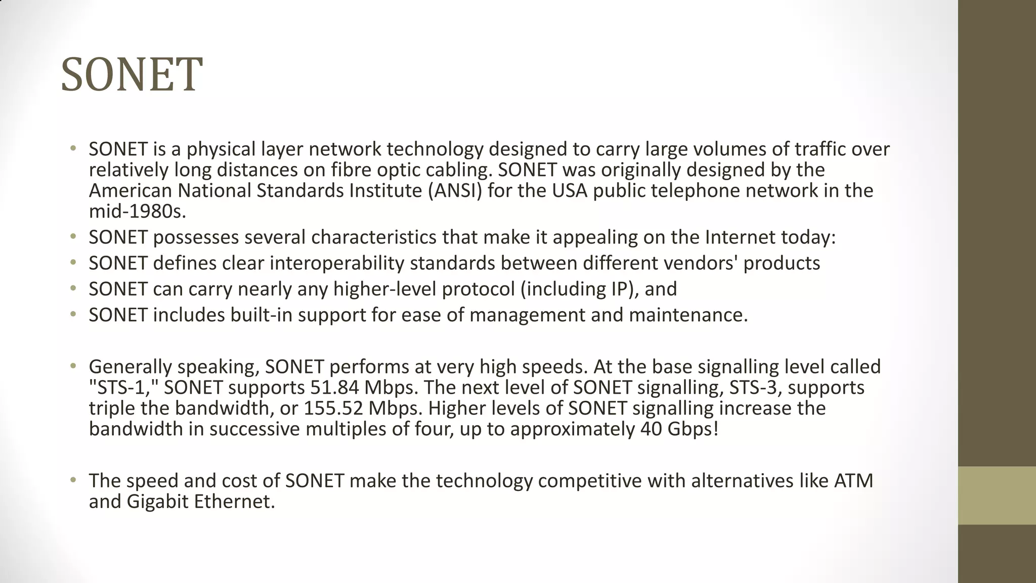 SONET
• SONET is a physical layer network technology designed to carry large volumes of traffic over
relatively long distances on fibre optic cabling. SONET was originally designed by the
American National Standards Institute (ANSI) for the USA public telephone network in the
mid-1980s.
• SONET possesses several characteristics that make it appealing on the Internet today:
• SONET defines clear interoperability standards between different vendors' products
• SONET can carry nearly any higher-level protocol (including IP), and
• SONET includes built-in support for ease of management and maintenance.
• Generally speaking, SONET performs at very high speeds. At the base signalling level called
"STS-1," SONET supports 51.84 Mbps. The next level of SONET signalling, STS-3, supports
triple the bandwidth, or 155.52 Mbps. Higher levels of SONET signalling increase the
bandwidth in successive multiples of four, up to approximately 40 Gbps!
• The speed and cost of SONET make the technology competitive with alternatives like ATM
and Gigabit Ethernet.

 
