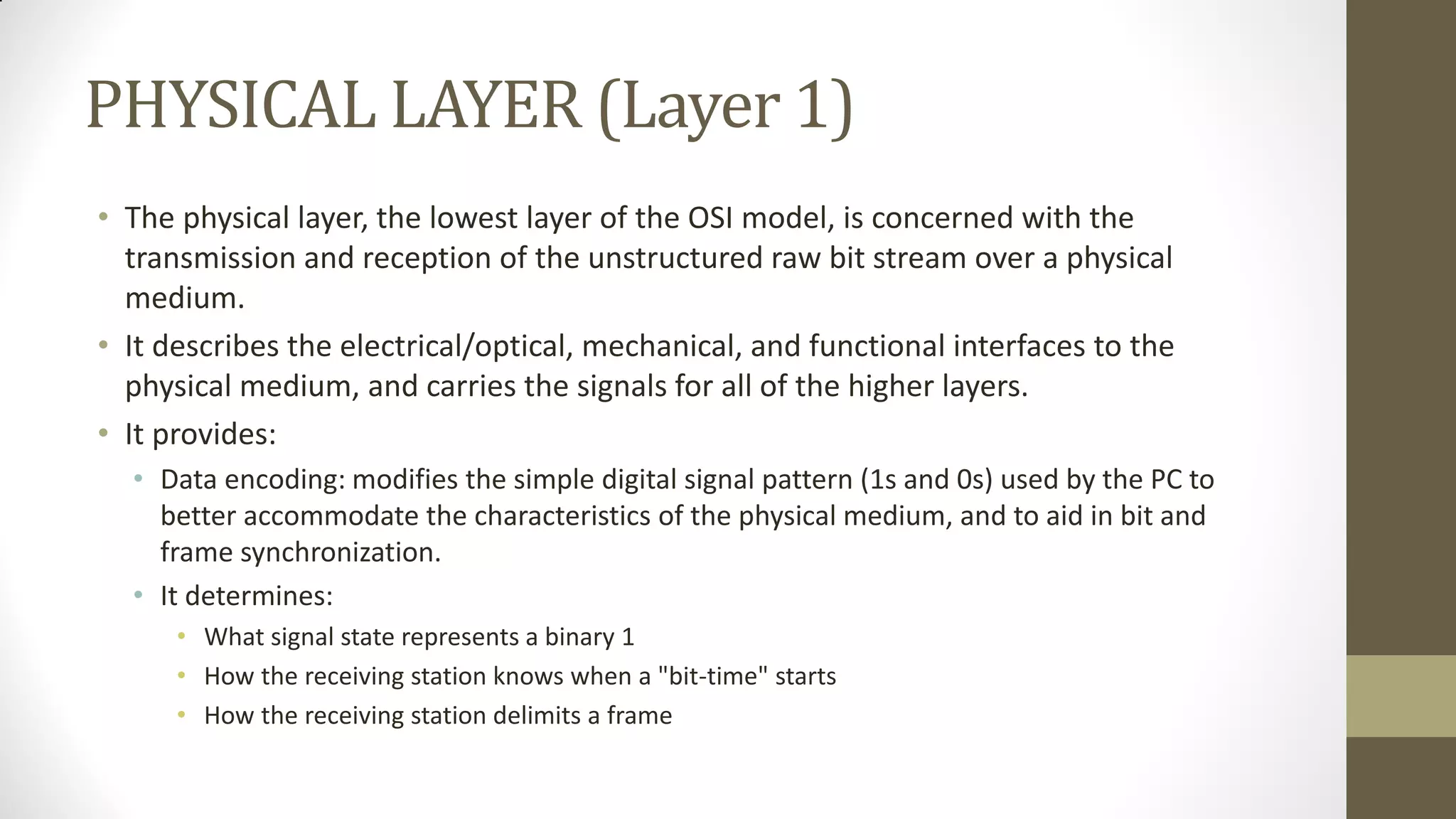 PHYSICAL LAYER (Layer 1)
• The physical layer, the lowest layer of the OSI model, is concerned with the
transmission and reception of the unstructured raw bit stream over a physical
medium.
• It describes the electrical/optical, mechanical, and functional interfaces to the
physical medium, and carries the signals for all of the higher layers.
• It provides:
• Data encoding: modifies the simple digital signal pattern (1s and 0s) used by the PC to
better accommodate the characteristics of the physical medium, and to aid in bit and
frame synchronization.
• It determines:
• What signal state represents a binary 1
• How the receiving station knows when a "bit-time" starts
• How the receiving station delimits a frame

 