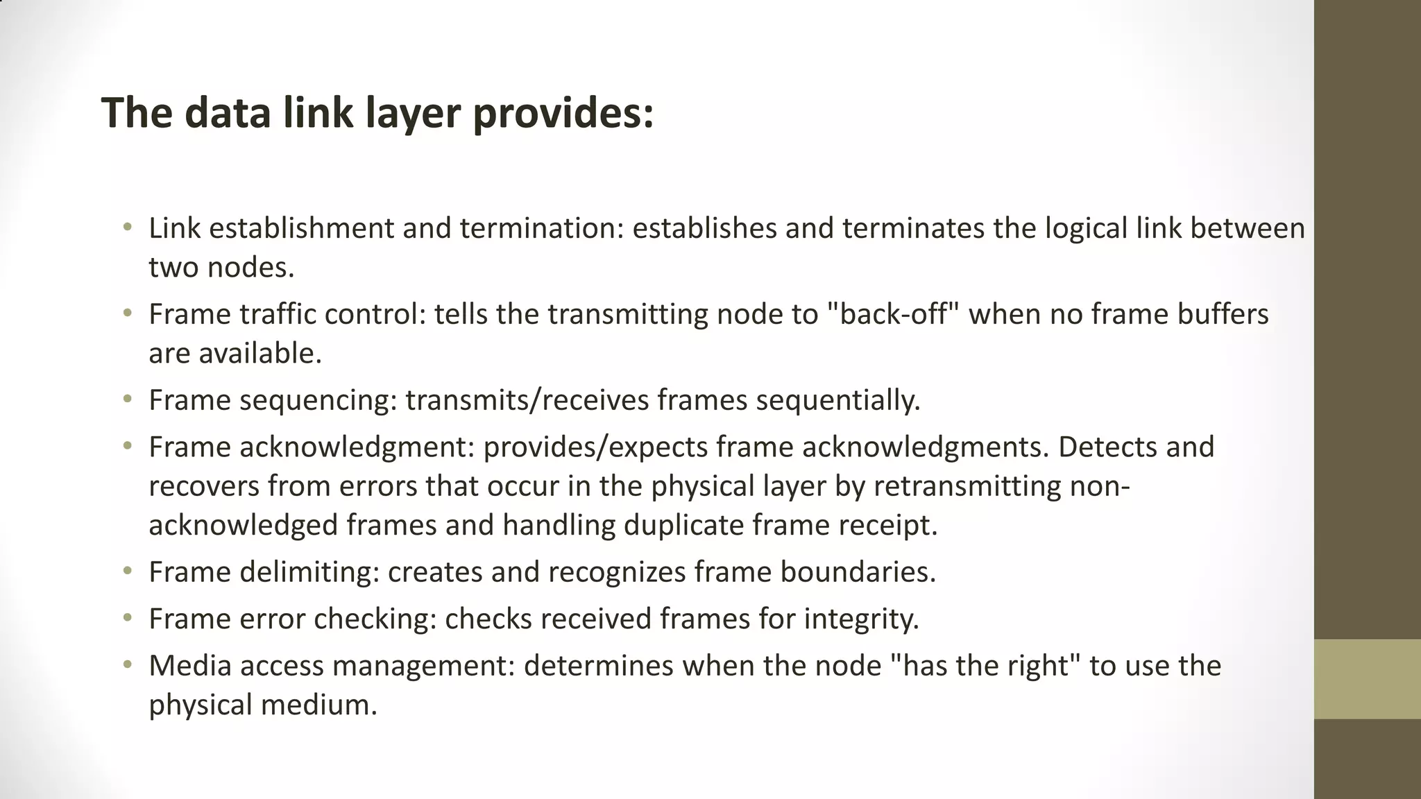 The data link layer provides:
• Link establishment and termination: establishes and terminates the logical link between
two nodes.
• Frame traffic control: tells the transmitting node to "back-off" when no frame buffers
are available.
• Frame sequencing: transmits/receives frames sequentially.
• Frame acknowledgment: provides/expects frame acknowledgments. Detects and
recovers from errors that occur in the physical layer by retransmitting nonacknowledged frames and handling duplicate frame receipt.
• Frame delimiting: creates and recognizes frame boundaries.
• Frame error checking: checks received frames for integrity.
• Media access management: determines when the node "has the right" to use the
physical medium.

 
