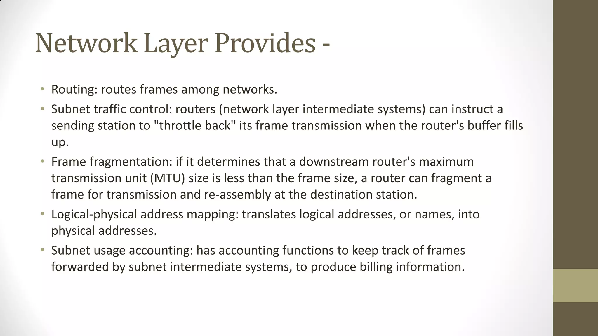 Network Layer Provides • Routing: routes frames among networks.
• Subnet traffic control: routers (network layer intermediate systems) can instruct a
sending station to "throttle back" its frame transmission when the router's buffer fills
up.
• Frame fragmentation: if it determines that a downstream router's maximum
transmission unit (MTU) size is less than the frame size, a router can fragment a
frame for transmission and re-assembly at the destination station.
• Logical-physical address mapping: translates logical addresses, or names, into
physical addresses.
• Subnet usage accounting: has accounting functions to keep track of frames
forwarded by subnet intermediate systems, to produce billing information.

 
