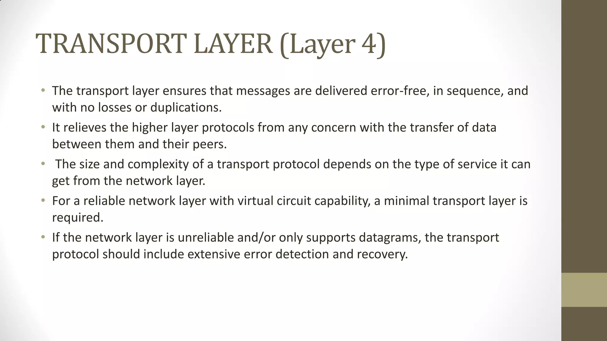 TRANSPORT LAYER (Layer 4)
• The transport layer ensures that messages are delivered error-free, in sequence, and
with no losses or duplications.
• It relieves the higher layer protocols from any concern with the transfer of data
between them and their peers.
• The size and complexity of a transport protocol depends on the type of service it can
get from the network layer.
• For a reliable network layer with virtual circuit capability, a minimal transport layer is
required.
• If the network layer is unreliable and/or only supports datagrams, the transport
protocol should include extensive error detection and recovery.

 