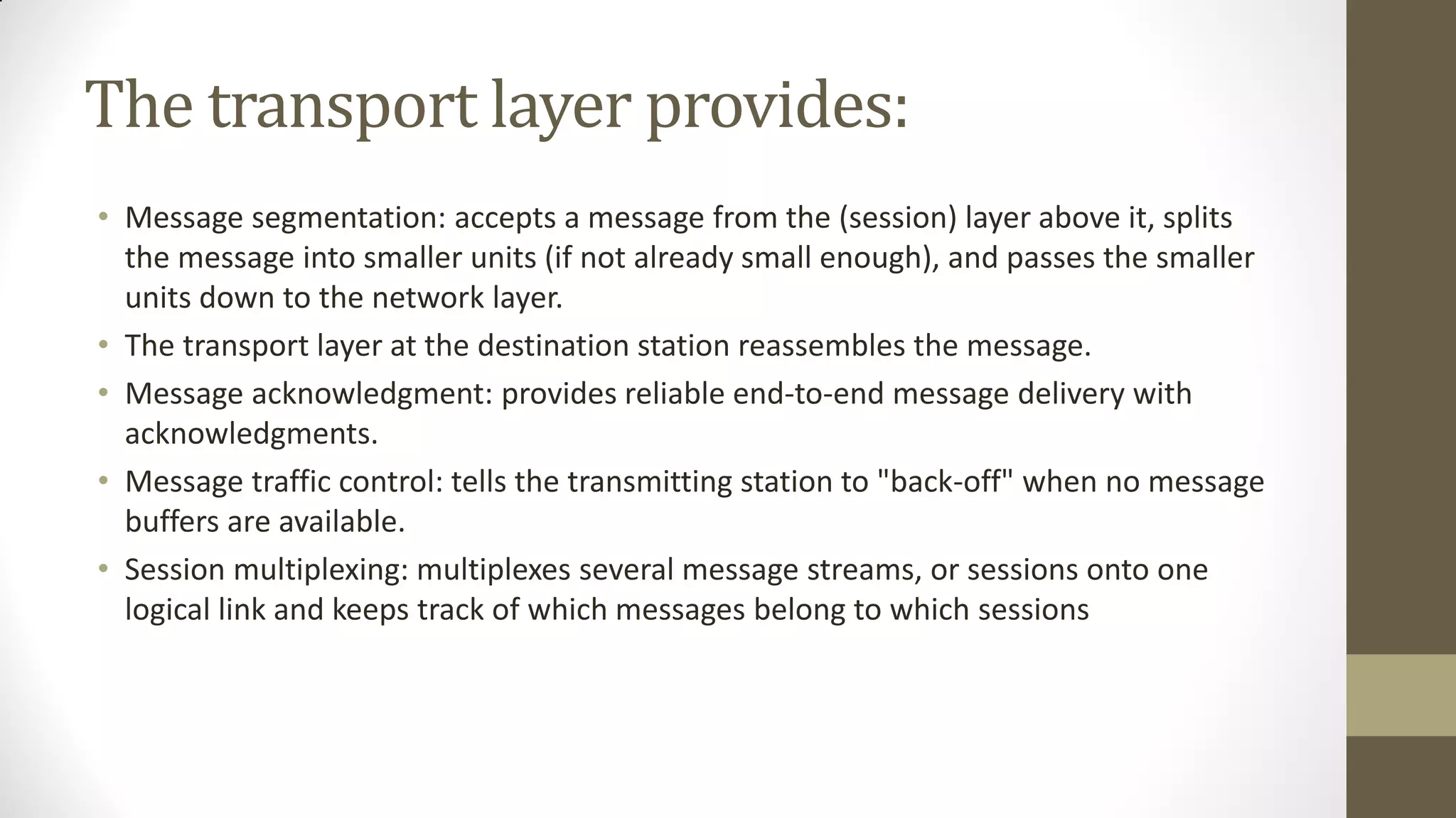 The transport layer provides:
• Message segmentation: accepts a message from the (session) layer above it, splits
the message into smaller units (if not already small enough), and passes the smaller
units down to the network layer.
• The transport layer at the destination station reassembles the message.
• Message acknowledgment: provides reliable end-to-end message delivery with
acknowledgments.
• Message traffic control: tells the transmitting station to "back-off" when no message
buffers are available.
• Session multiplexing: multiplexes several message streams, or sessions onto one
logical link and keeps track of which messages belong to which sessions

 