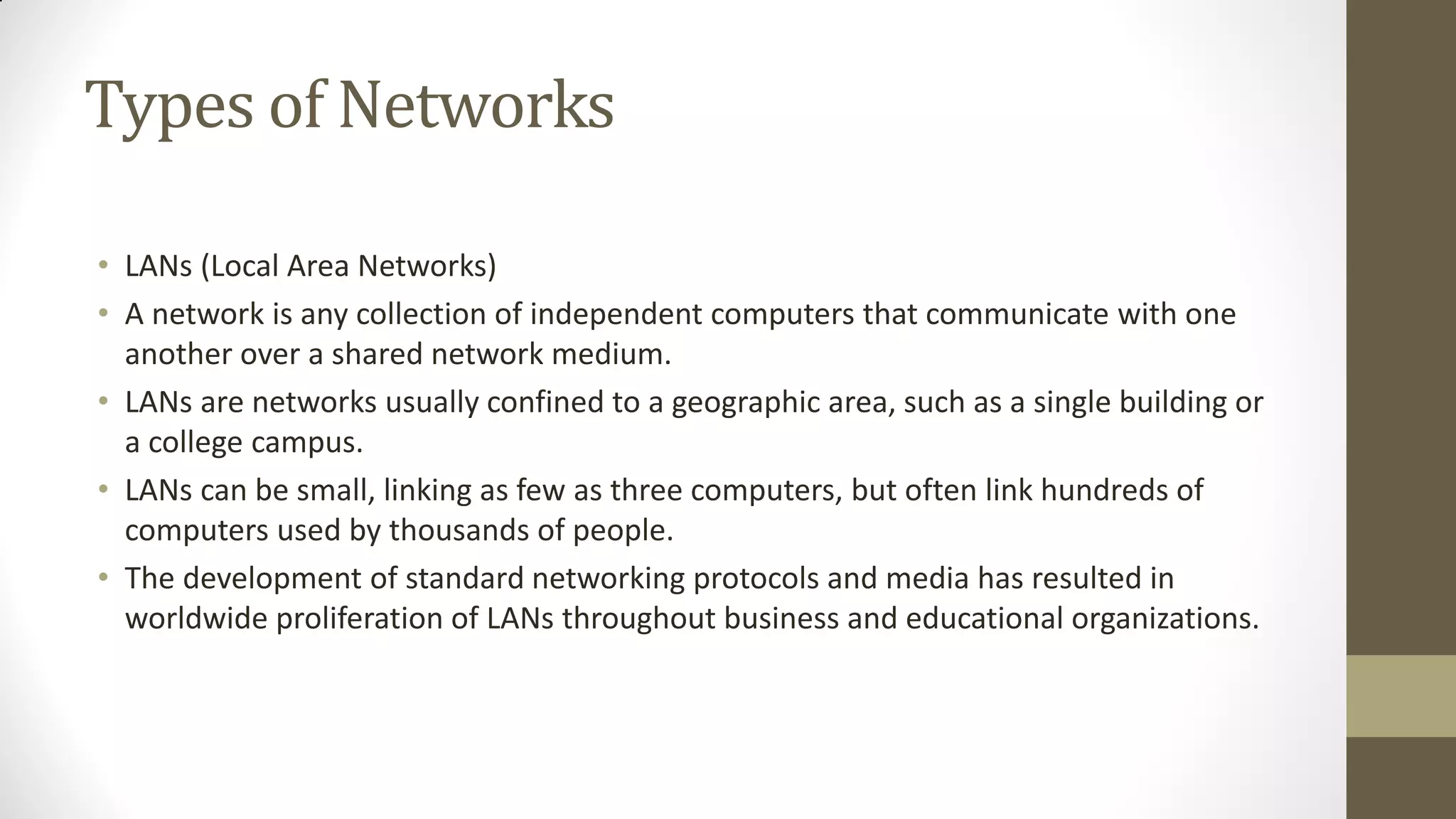 Types of Networks
• LANs (Local Area Networks)
• A network is any collection of independent computers that communicate with one
another over a shared network medium.
• LANs are networks usually confined to a geographic area, such as a single building or
a college campus.
• LANs can be small, linking as few as three computers, but often link hundreds of
computers used by thousands of people.
• The development of standard networking protocols and media has resulted in
worldwide proliferation of LANs throughout business and educational organizations.

 
