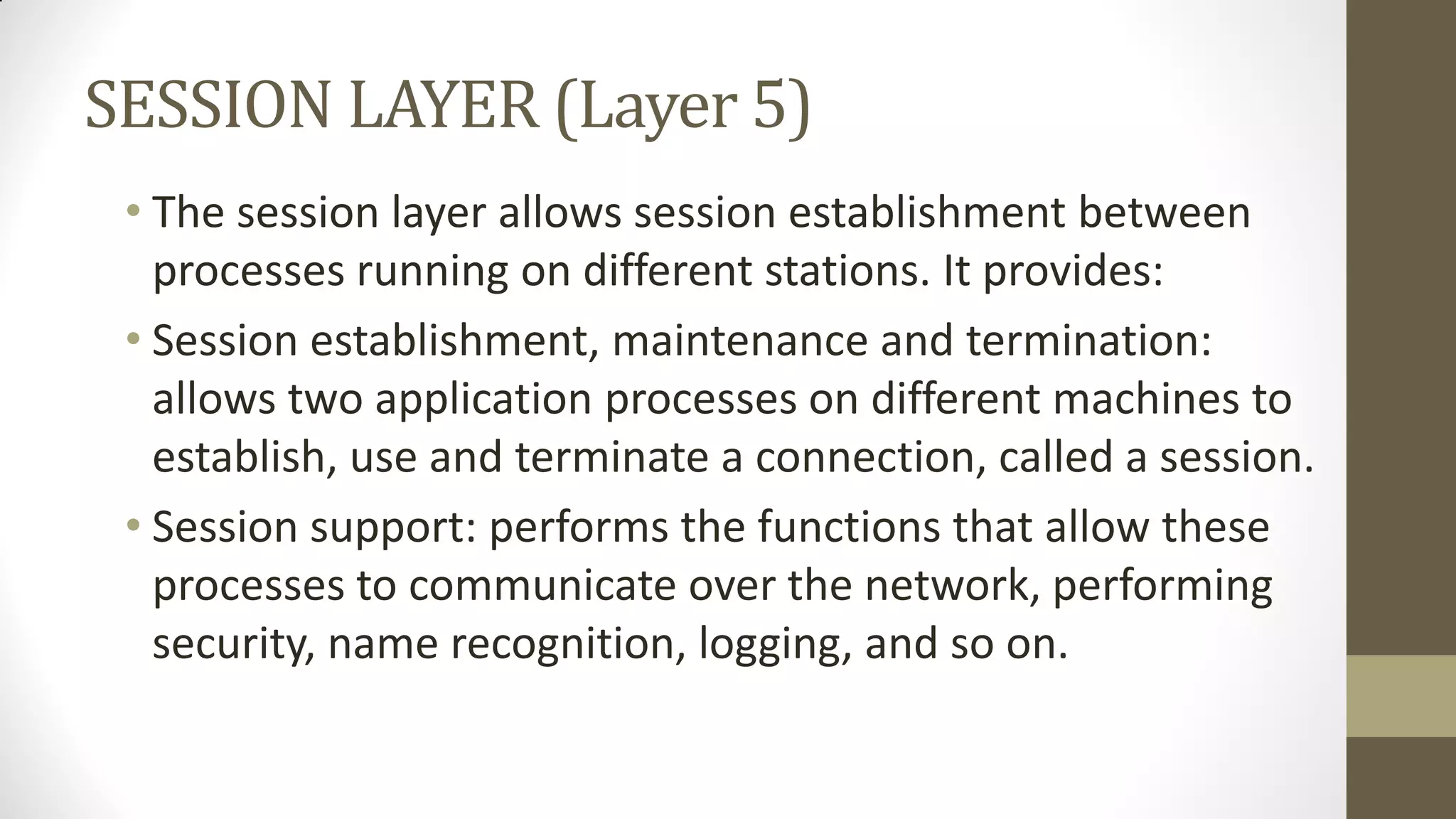 SESSION LAYER (Layer 5)
• The session layer allows session establishment between
processes running on different stations. It provides:
• Session establishment, maintenance and termination:
allows two application processes on different machines to
establish, use and terminate a connection, called a session.
• Session support: performs the functions that allow these
processes to communicate over the network, performing
security, name recognition, logging, and so on.

 