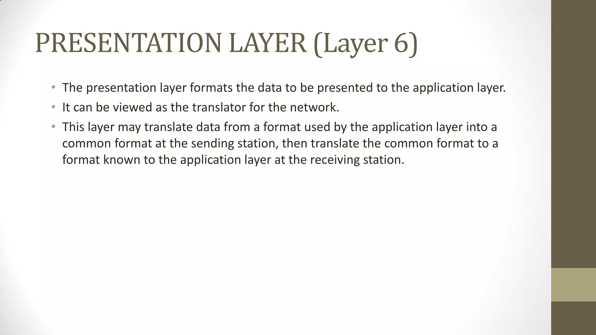 PRESENTATION LAYER (Layer 6)
• The presentation layer formats the data to be presented to the application layer.
• It can be viewed as the translator for the network.
• This layer may translate data from a format used by the application layer into a
common format at the sending station, then translate the common format to a
format known to the application layer at the receiving station.

 