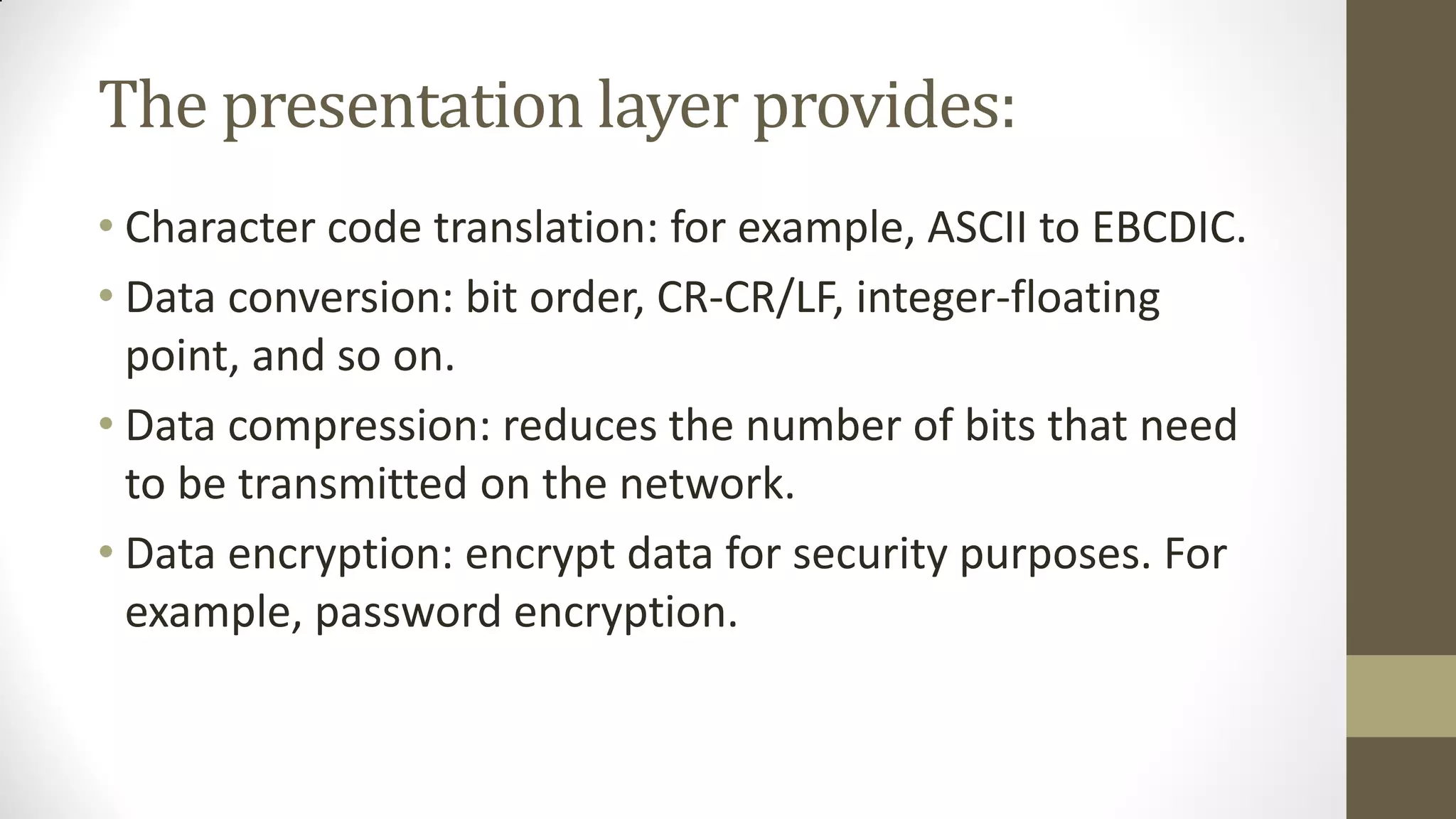 The presentation layer provides:
• Character code translation: for example, ASCII to EBCDIC.
• Data conversion: bit order, CR-CR/LF, integer-floating
point, and so on.
• Data compression: reduces the number of bits that need
to be transmitted on the network.
• Data encryption: encrypt data for security purposes. For
example, password encryption.

 