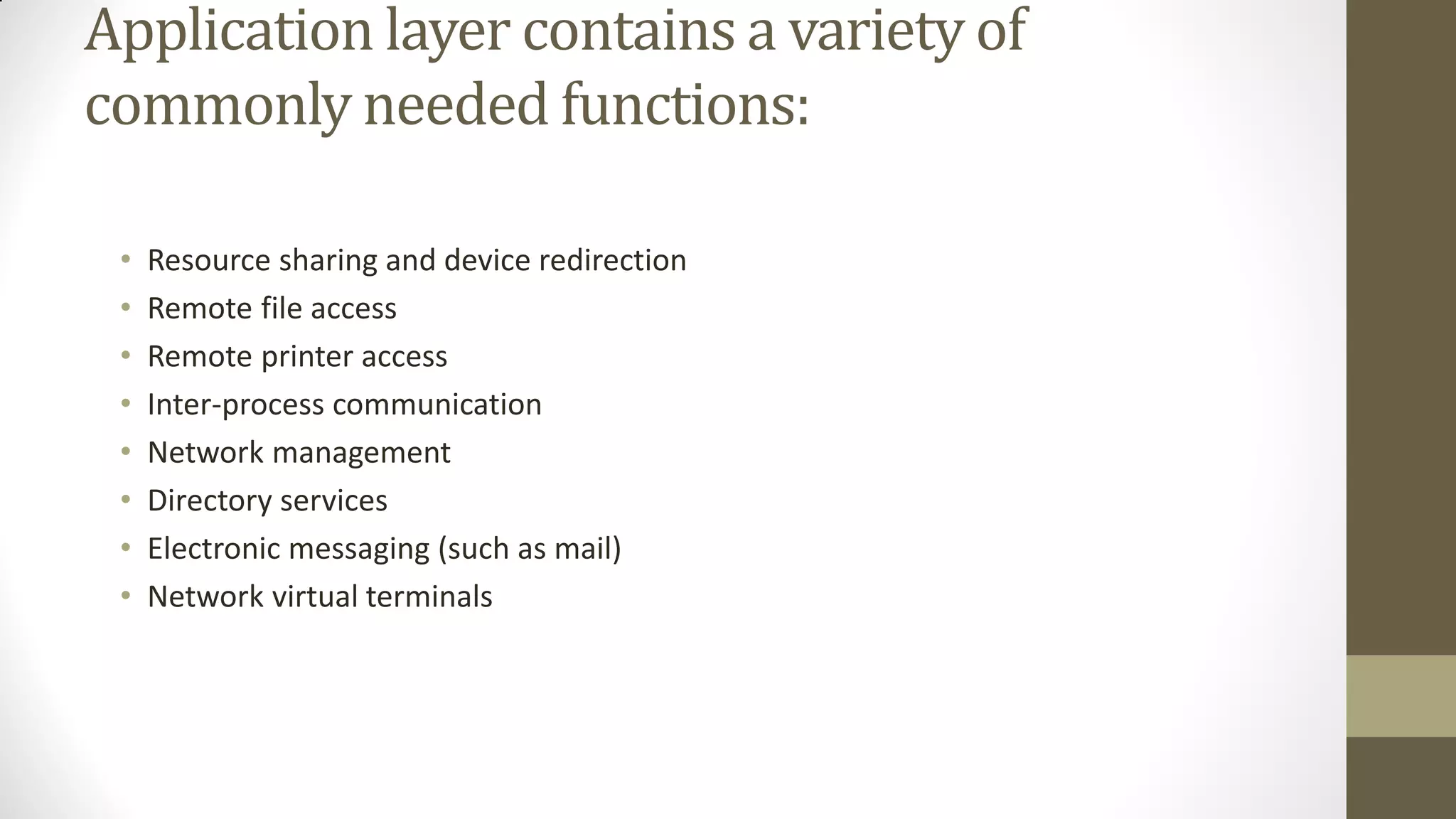 Application layer contains a variety of
commonly needed functions:
•
•
•
•
•
•
•
•

Resource sharing and device redirection
Remote file access
Remote printer access
Inter-process communication
Network management
Directory services
Electronic messaging (such as mail)
Network virtual terminals

 
