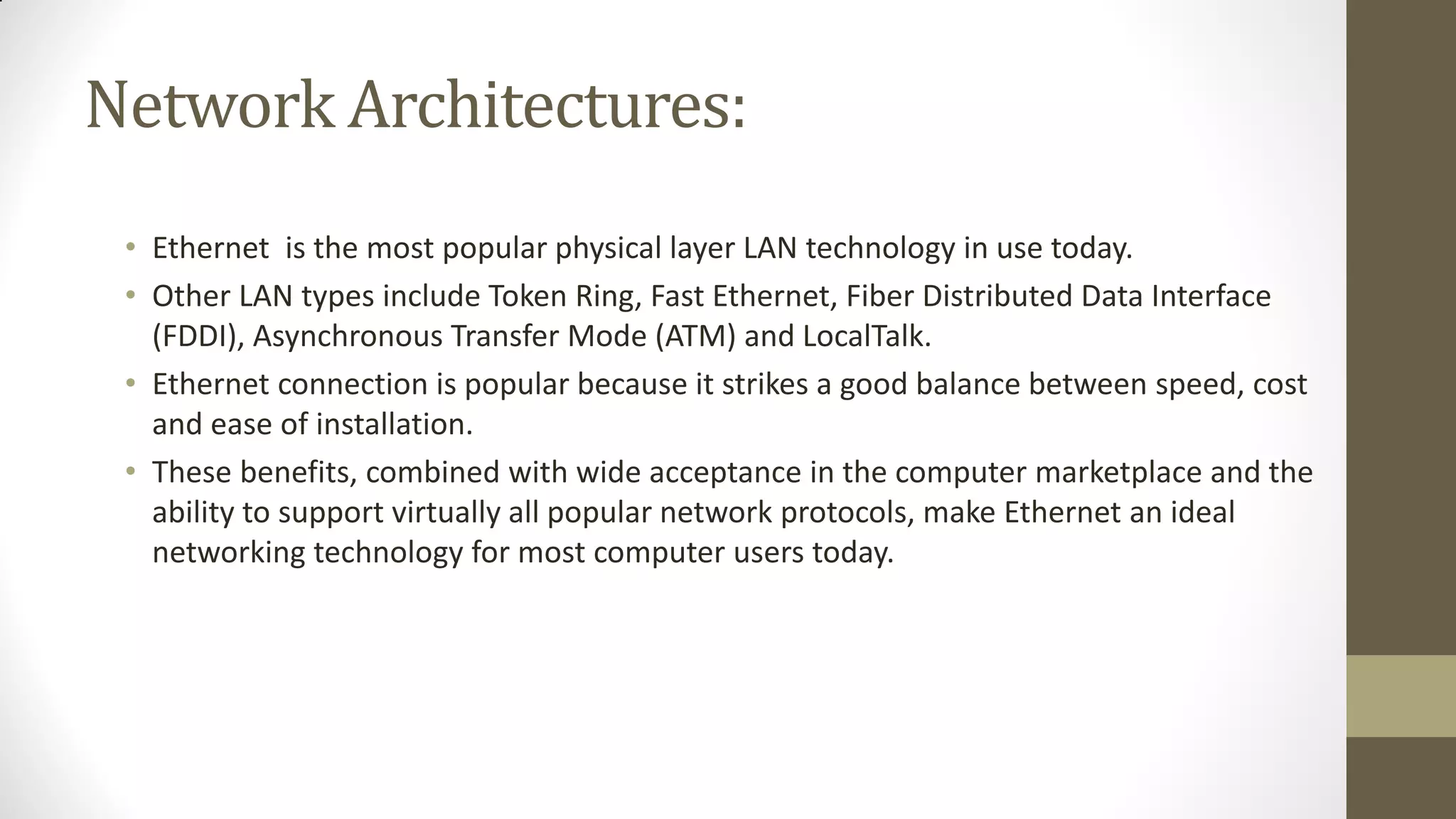 Network Architectures:
• Ethernet is the most popular physical layer LAN technology in use today.
• Other LAN types include Token Ring, Fast Ethernet, Fiber Distributed Data Interface
(FDDI), Asynchronous Transfer Mode (ATM) and LocalTalk.
• Ethernet connection is popular because it strikes a good balance between speed, cost
and ease of installation.
• These benefits, combined with wide acceptance in the computer marketplace and the
ability to support virtually all popular network protocols, make Ethernet an ideal
networking technology for most computer users today.

 
