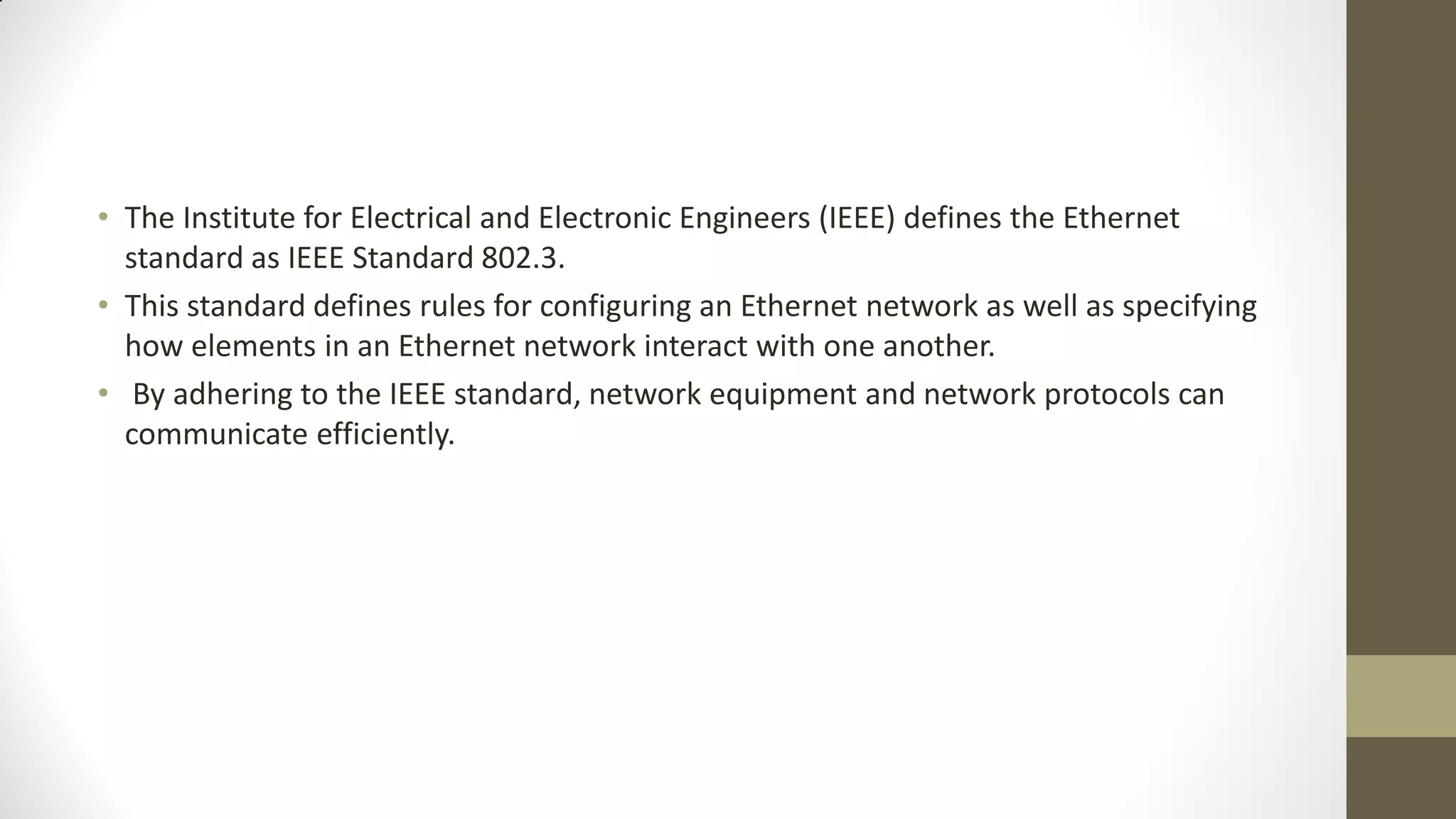 • The Institute for Electrical and Electronic Engineers (IEEE) defines the Ethernet
standard as IEEE Standard 802.3.
• This standard defines rules for configuring an Ethernet network as well as specifying
how elements in an Ethernet network interact with one another.
• By adhering to the IEEE standard, network equipment and network protocols can
communicate efficiently.

 