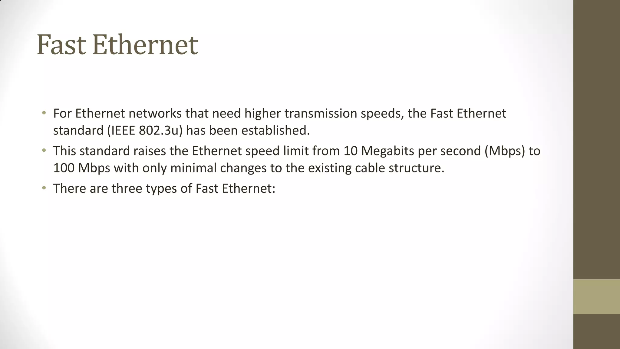 Fast Ethernet
• For Ethernet networks that need higher transmission speeds, the Fast Ethernet
standard (IEEE 802.3u) has been established.
• This standard raises the Ethernet speed limit from 10 Megabits per second (Mbps) to
100 Mbps with only minimal changes to the existing cable structure.
• There are three types of Fast Ethernet:

 
