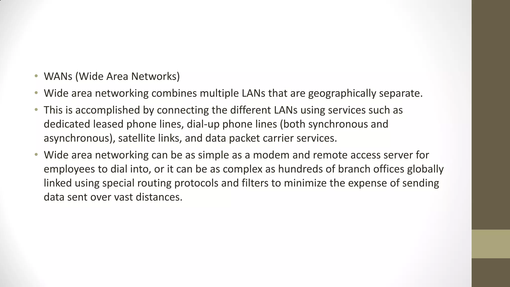 • WANs (Wide Area Networks)
• Wide area networking combines multiple LANs that are geographically separate.
• This is accomplished by connecting the different LANs using services such as
dedicated leased phone lines, dial-up phone lines (both synchronous and
asynchronous), satellite links, and data packet carrier services.
• Wide area networking can be as simple as a modem and remote access server for
employees to dial into, or it can be as complex as hundreds of branch offices globally
linked using special routing protocols and filters to minimize the expense of sending
data sent over vast distances.

 