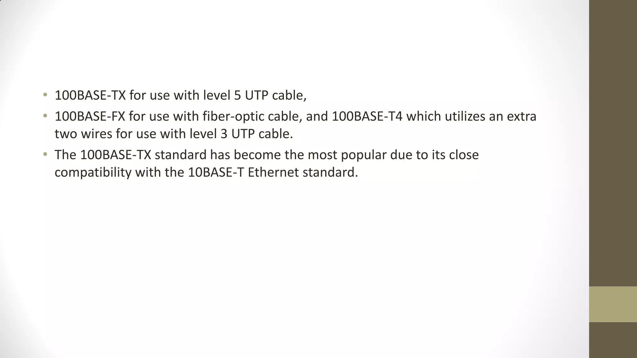 • 100BASE-TX for use with level 5 UTP cable,
• 100BASE-FX for use with fiber-optic cable, and 100BASE-T4 which utilizes an extra
two wires for use with level 3 UTP cable.
• The 100BASE-TX standard has become the most popular due to its close
compatibility with the 10BASE-T Ethernet standard.

 