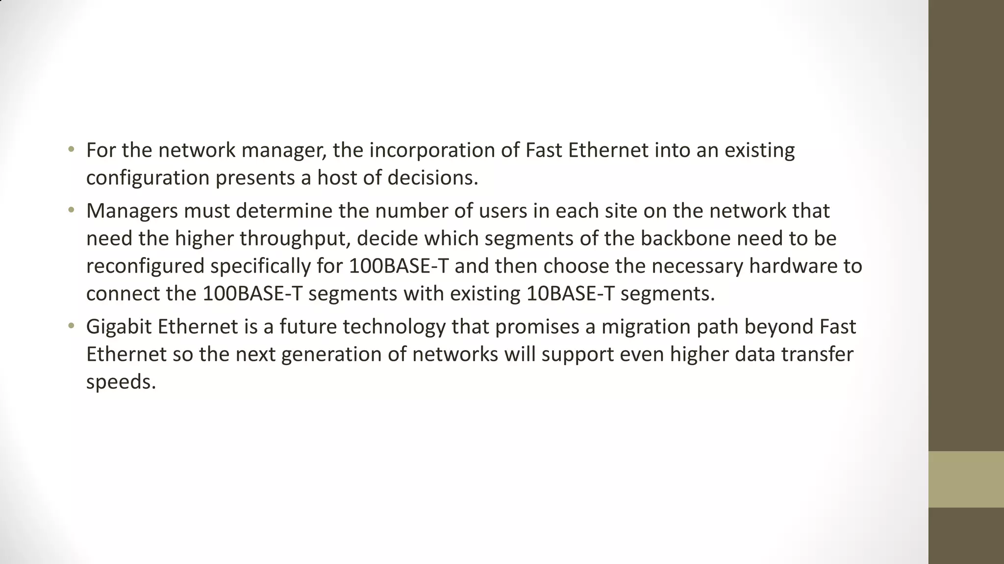 • For the network manager, the incorporation of Fast Ethernet into an existing
configuration presents a host of decisions.
• Managers must determine the number of users in each site on the network that
need the higher throughput, decide which segments of the backbone need to be
reconfigured specifically for 100BASE-T and then choose the necessary hardware to
connect the 100BASE-T segments with existing 10BASE-T segments.
• Gigabit Ethernet is a future technology that promises a migration path beyond Fast
Ethernet so the next generation of networks will support even higher data transfer
speeds.

 