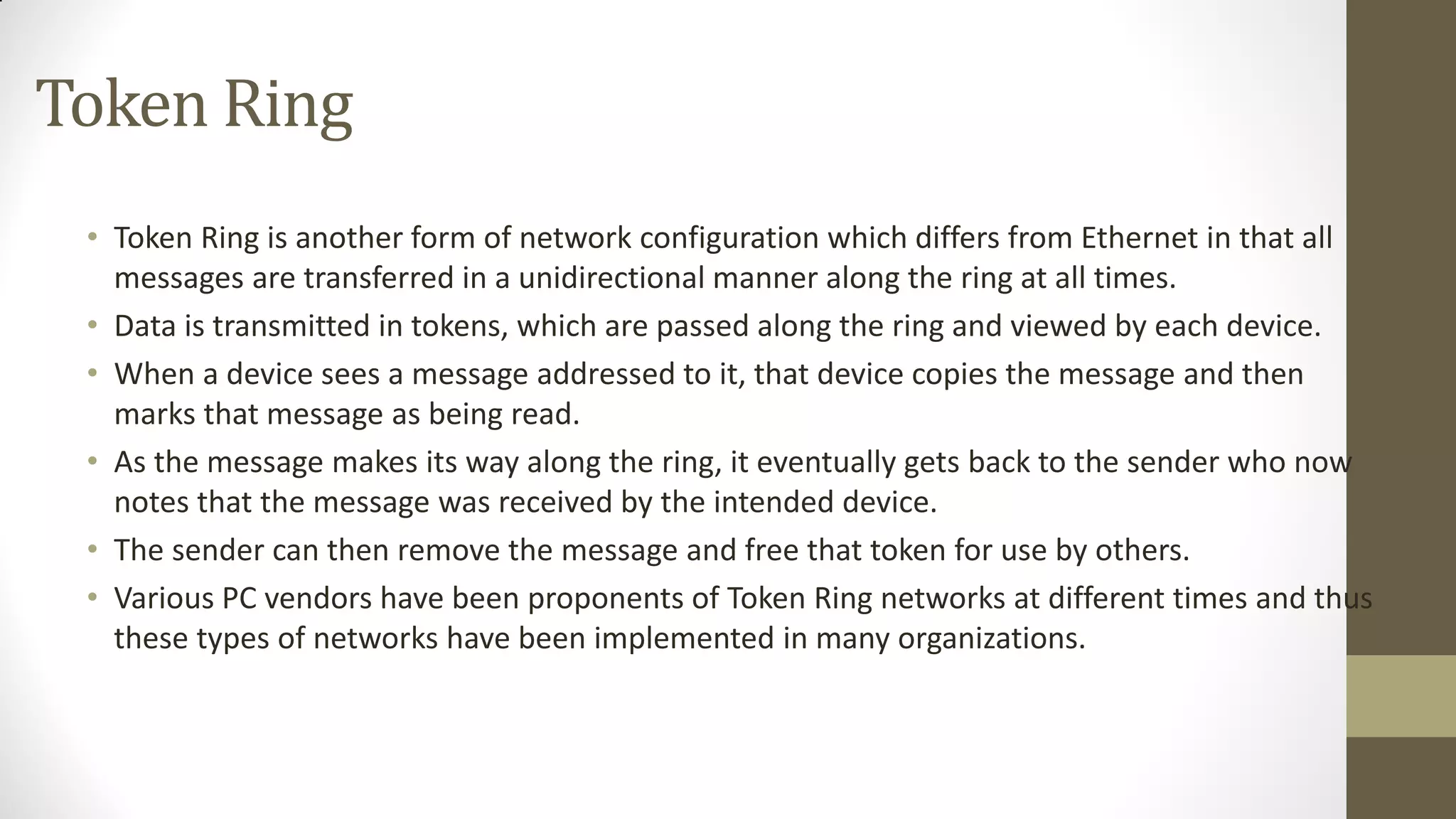 Token Ring
• Token Ring is another form of network configuration which differs from Ethernet in that all
messages are transferred in a unidirectional manner along the ring at all times.
• Data is transmitted in tokens, which are passed along the ring and viewed by each device.
• When a device sees a message addressed to it, that device copies the message and then
marks that message as being read.
• As the message makes its way along the ring, it eventually gets back to the sender who now
notes that the message was received by the intended device.
• The sender can then remove the message and free that token for use by others.
• Various PC vendors have been proponents of Token Ring networks at different times and thus
these types of networks have been implemented in many organizations.

 