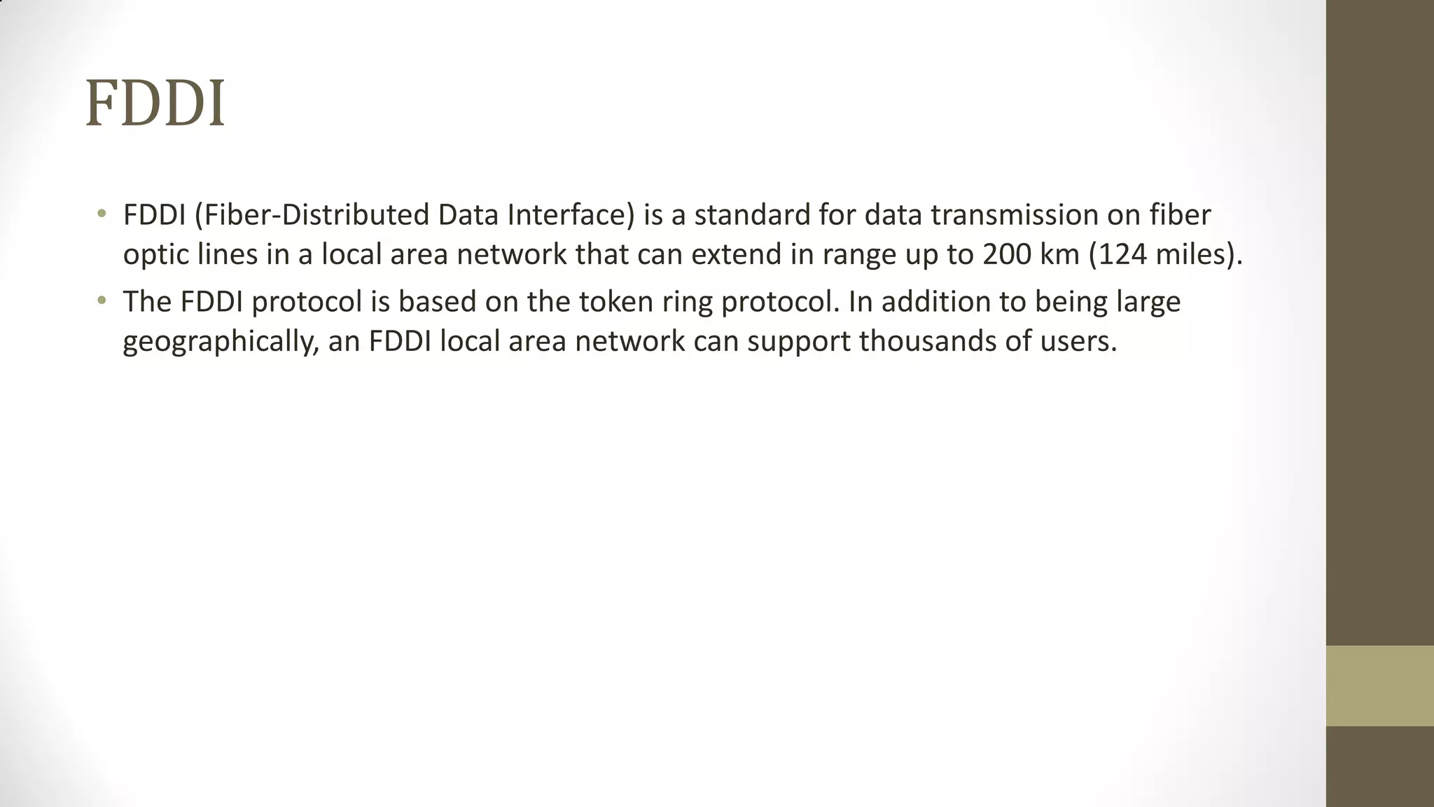 FDDI
• FDDI (Fiber-Distributed Data Interface) is a standard for data transmission on fiber
optic lines in a local area network that can extend in range up to 200 km (124 miles).
• The FDDI protocol is based on the token ring protocol. In addition to being large
geographically, an FDDI local area network can support thousands of users.

 
