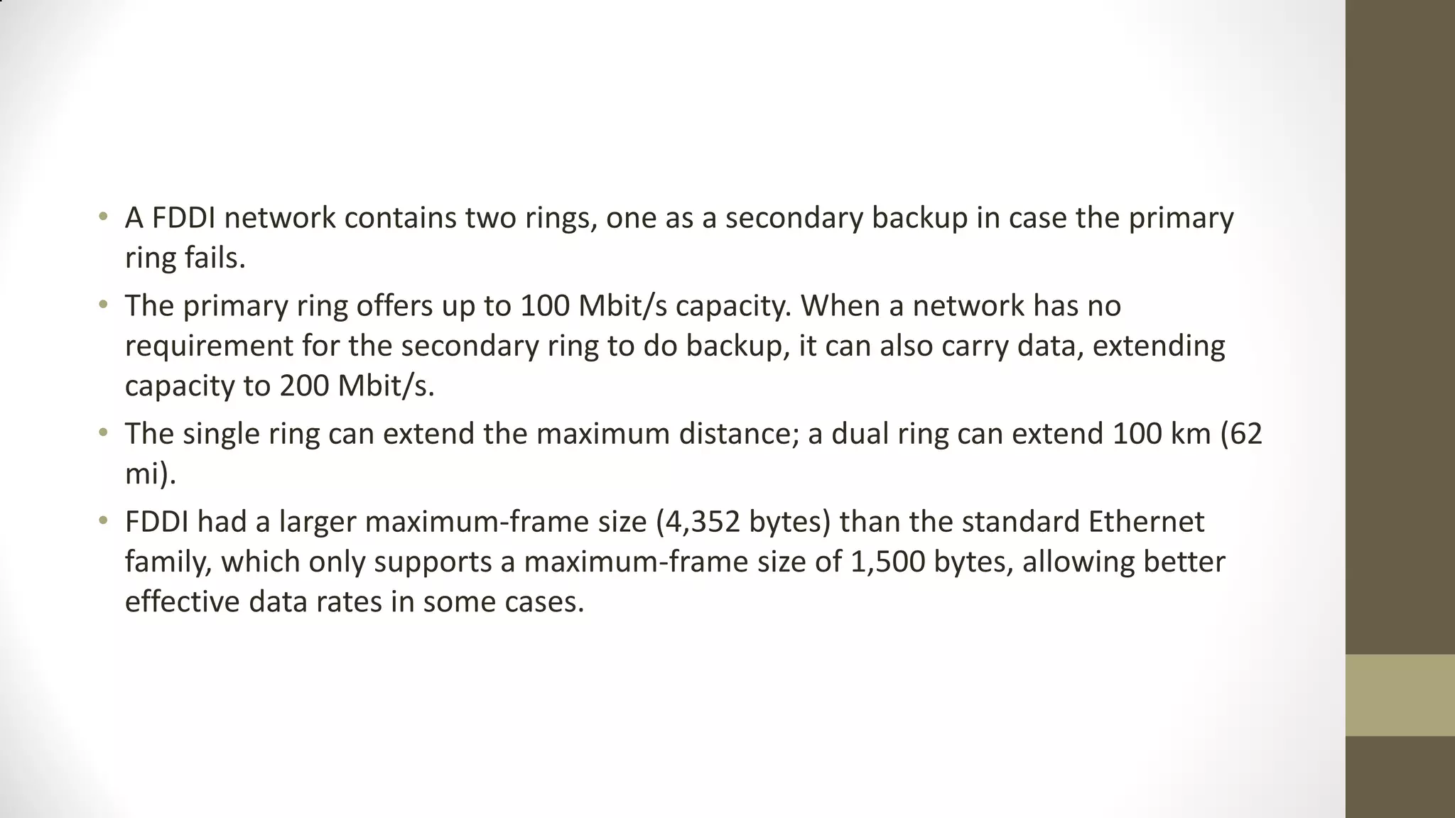 • A FDDI network contains two rings, one as a secondary backup in case the primary
ring fails.
• The primary ring offers up to 100 Mbit/s capacity. When a network has no
requirement for the secondary ring to do backup, it can also carry data, extending
capacity to 200 Mbit/s.
• The single ring can extend the maximum distance; a dual ring can extend 100 km (62
mi).
• FDDI had a larger maximum-frame size (4,352 bytes) than the standard Ethernet
family, which only supports a maximum-frame size of 1,500 bytes, allowing better
effective data rates in some cases.

 