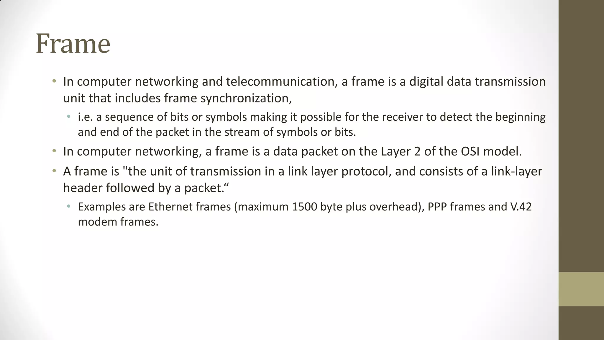 Frame
• In computer networking and telecommunication, a frame is a digital data transmission
unit that includes frame synchronization,
• i.e. a sequence of bits or symbols making it possible for the receiver to detect the beginning
and end of the packet in the stream of symbols or bits.

• In computer networking, a frame is a data packet on the Layer 2 of the OSI model.
• A frame is "the unit of transmission in a link layer protocol, and consists of a link-layer
header followed by a packet.“
• Examples are Ethernet frames (maximum 1500 byte plus overhead), PPP frames and V.42
modem frames.

 