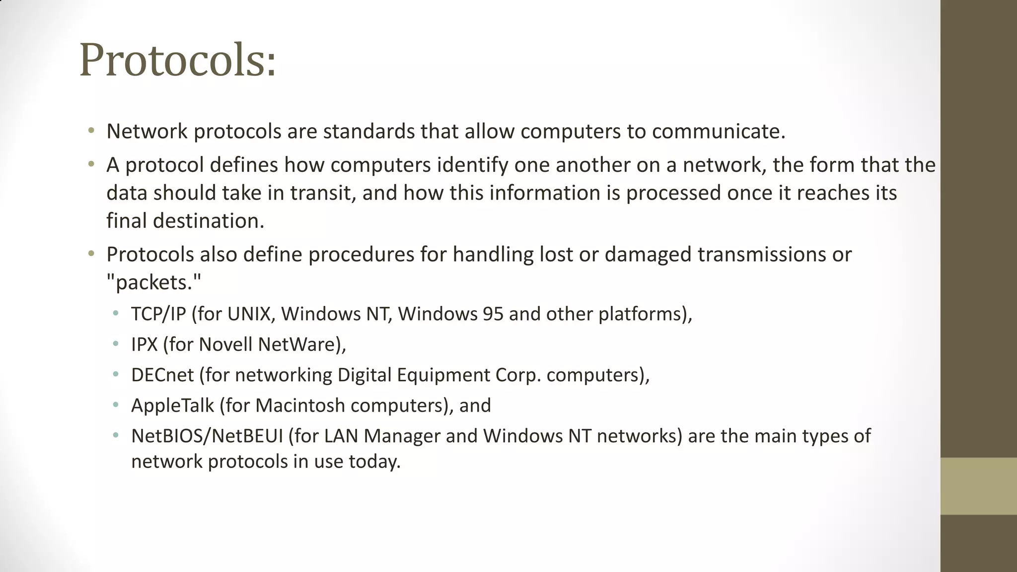 Protocols:
• Network protocols are standards that allow computers to communicate.
• A protocol defines how computers identify one another on a network, the form that the
data should take in transit, and how this information is processed once it reaches its
final destination.
• Protocols also define procedures for handling lost or damaged transmissions or
"packets."
•
•
•
•
•

TCP/IP (for UNIX, Windows NT, Windows 95 and other platforms),
IPX (for Novell NetWare),
DECnet (for networking Digital Equipment Corp. computers),
AppleTalk (for Macintosh computers), and
NetBIOS/NetBEUI (for LAN Manager and Windows NT networks) are the main types of
network protocols in use today.

 