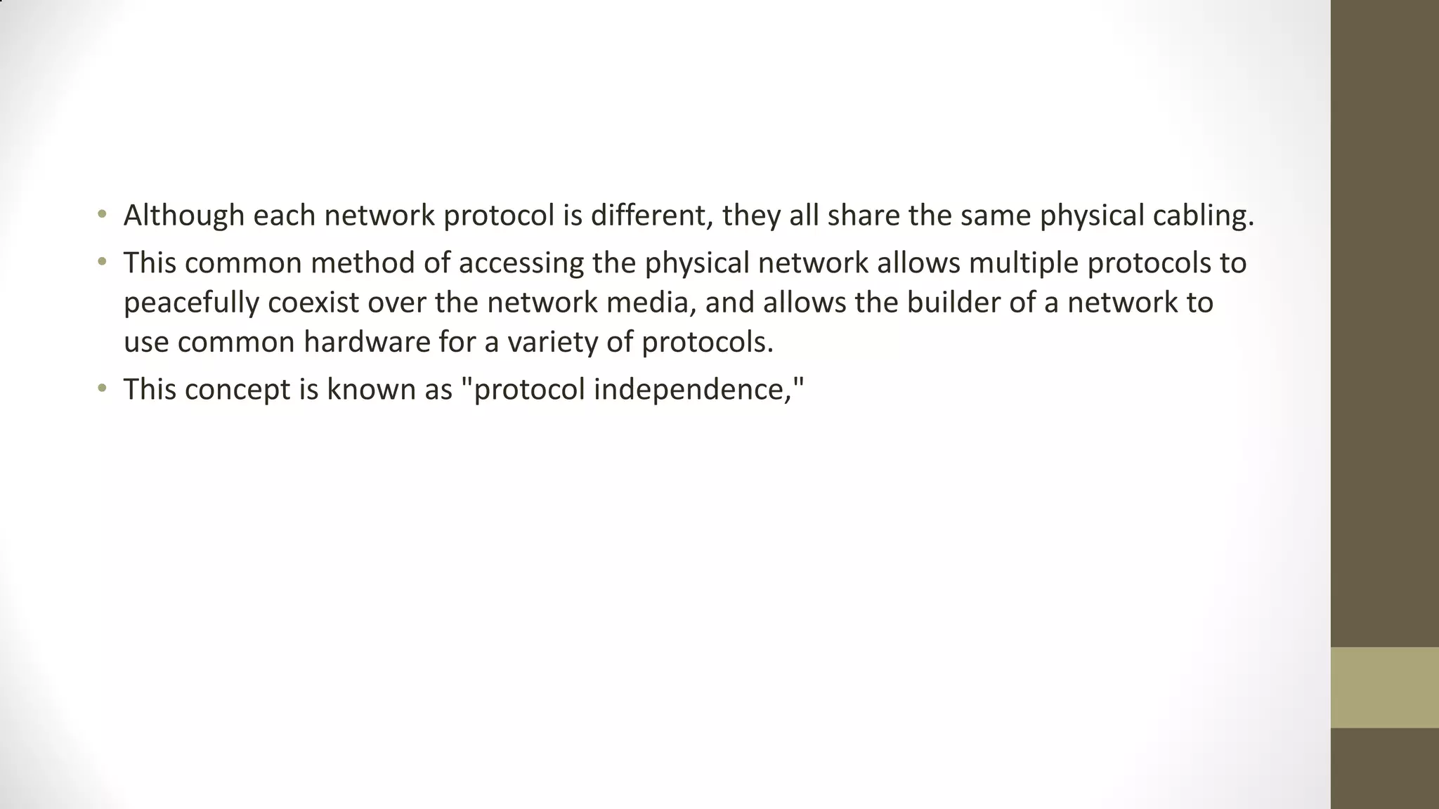 • Although each network protocol is different, they all share the same physical cabling.
• This common method of accessing the physical network allows multiple protocols to
peacefully coexist over the network media, and allows the builder of a network to
use common hardware for a variety of protocols.
• This concept is known as "protocol independence,"

 