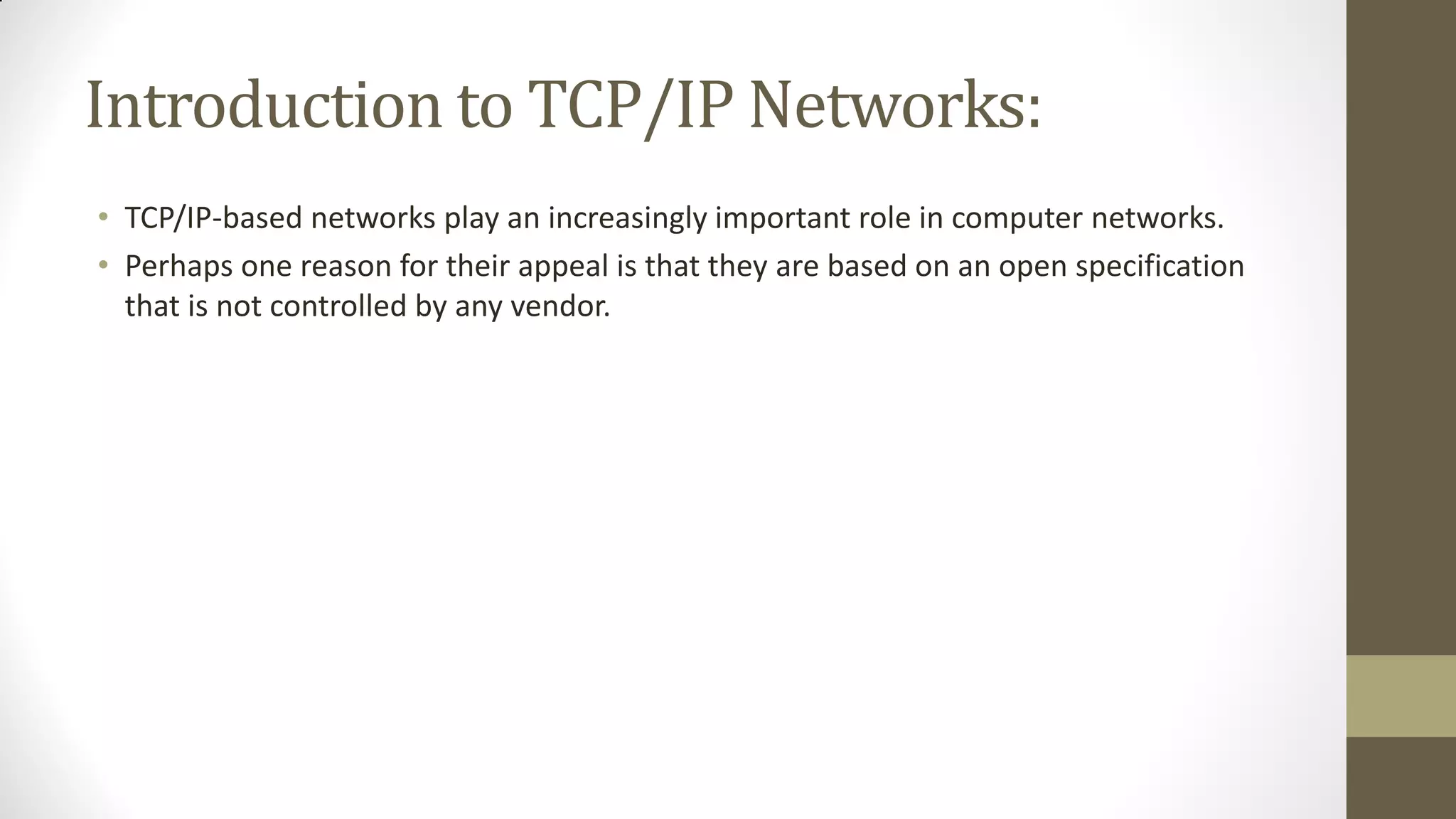 Introduction to TCP/IP Networks:
• TCP/IP-based networks play an increasingly important role in computer networks.
• Perhaps one reason for their appeal is that they are based on an open specification
that is not controlled by any vendor.

 