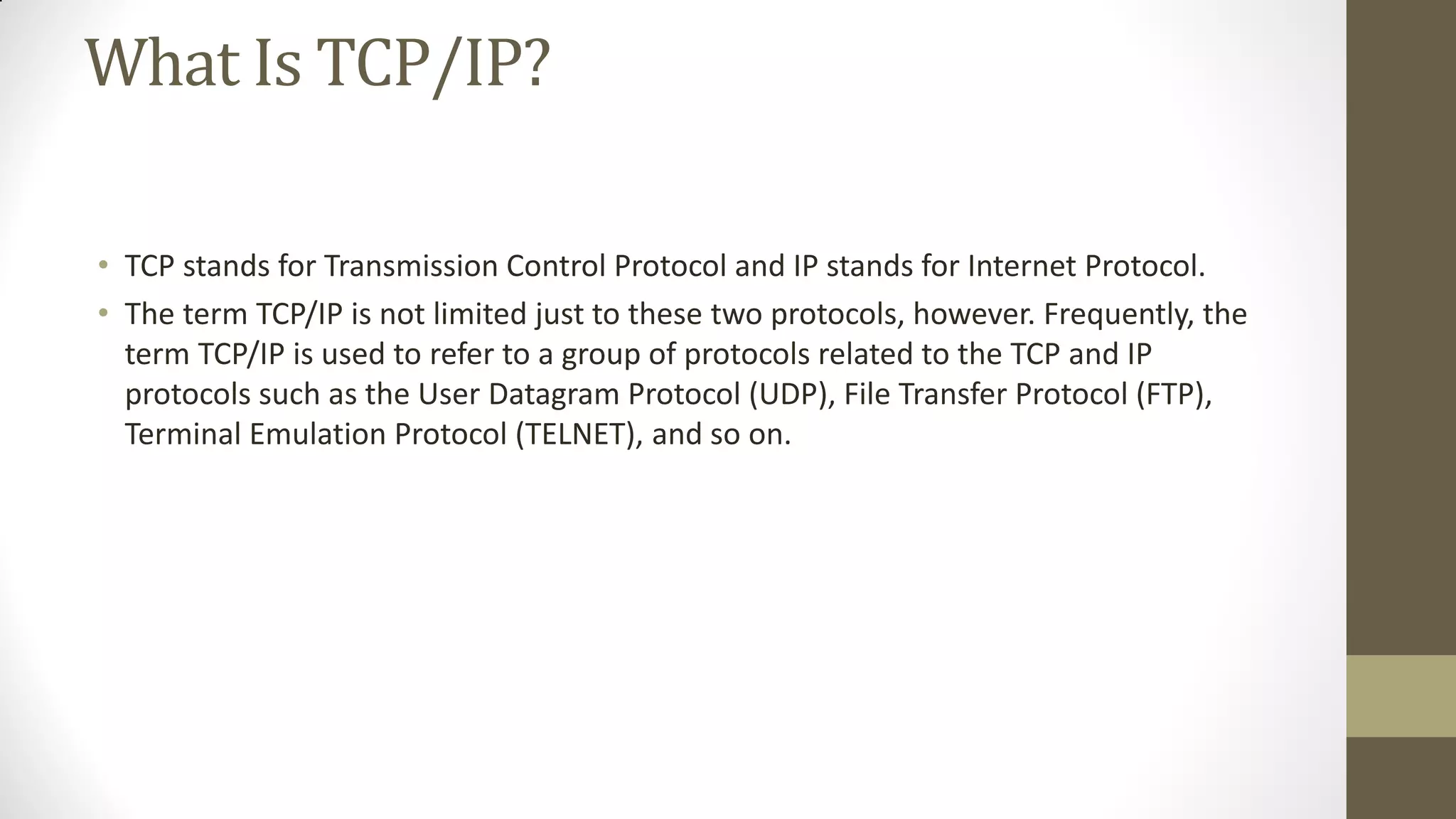 What Is TCP/IP?
• TCP stands for Transmission Control Protocol and IP stands for Internet Protocol.
• The term TCP/IP is not limited just to these two protocols, however. Frequently, the
term TCP/IP is used to refer to a group of protocols related to the TCP and IP
protocols such as the User Datagram Protocol (UDP), File Transfer Protocol (FTP),
Terminal Emulation Protocol (TELNET), and so on.

 