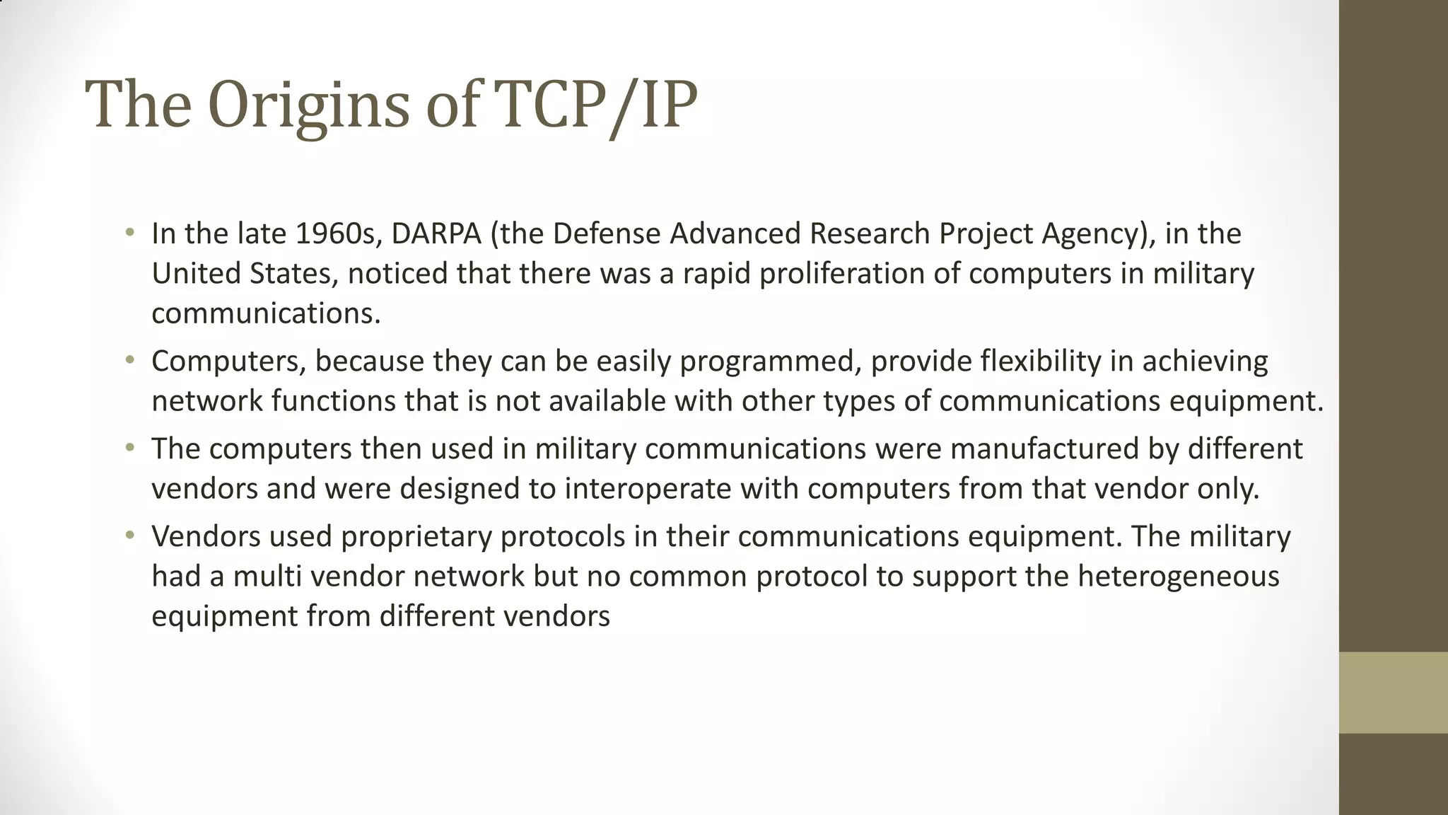 The Origins of TCP/IP
• In the late 1960s, DARPA (the Defense Advanced Research Project Agency), in the
United States, noticed that there was a rapid proliferation of computers in military
communications.
• Computers, because they can be easily programmed, provide flexibility in achieving
network functions that is not available with other types of communications equipment.
• The computers then used in military communications were manufactured by different
vendors and were designed to interoperate with computers from that vendor only.
• Vendors used proprietary protocols in their communications equipment. The military
had a multi vendor network but no common protocol to support the heterogeneous
equipment from different vendors

 