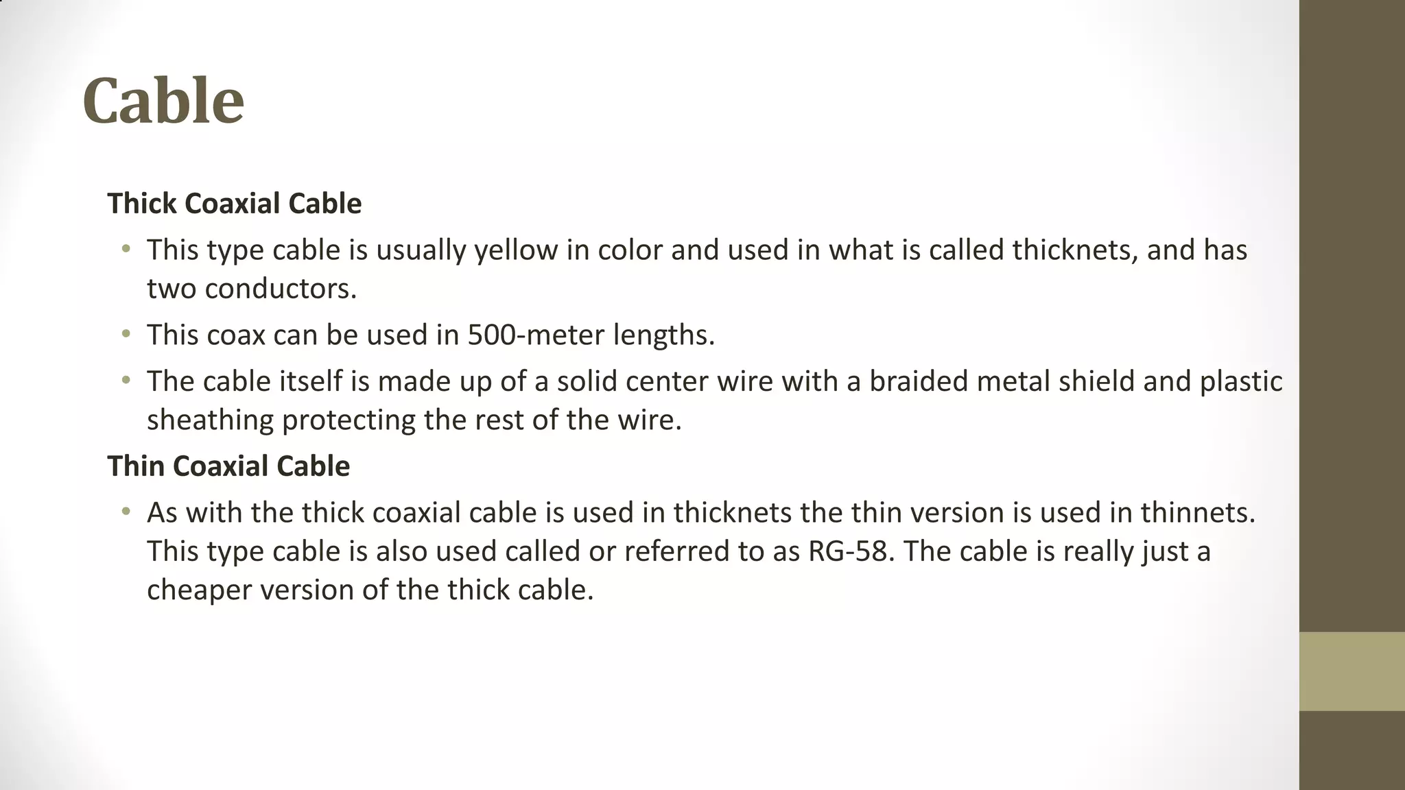Cable
Thick Coaxial Cable
• This type cable is usually yellow in color and used in what is called thicknets, and has
two conductors.
• This coax can be used in 500-meter lengths.
• The cable itself is made up of a solid center wire with a braided metal shield and plastic
sheathing protecting the rest of the wire.
Thin Coaxial Cable
• As with the thick coaxial cable is used in thicknets the thin version is used in thinnets.
This type cable is also used called or referred to as RG-58. The cable is really just a
cheaper version of the thick cable.

 