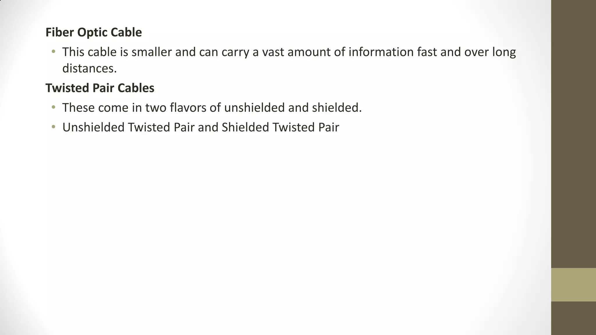 Fiber Optic Cable
• This cable is smaller and can carry a vast amount of information fast and over long
distances.
Twisted Pair Cables
• These come in two flavors of unshielded and shielded.
• Unshielded Twisted Pair and Shielded Twisted Pair

 