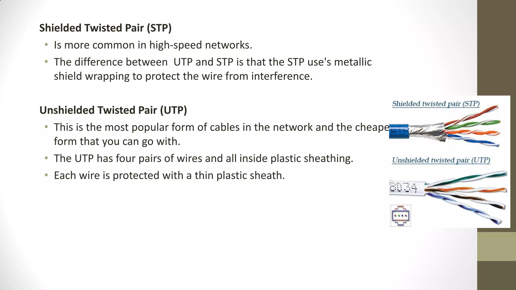 Shielded Twisted Pair (STP)
• Is more common in high-speed networks.
• The difference between UTP and STP is that the STP use's metallic
shield wrapping to protect the wire from interference.

Unshielded Twisted Pair (UTP)
• This is the most popular form of cables in the network and the cheapest
form that you can go with.
• The UTP has four pairs of wires and all inside plastic sheathing.
• Each wire is protected with a thin plastic sheath.

 