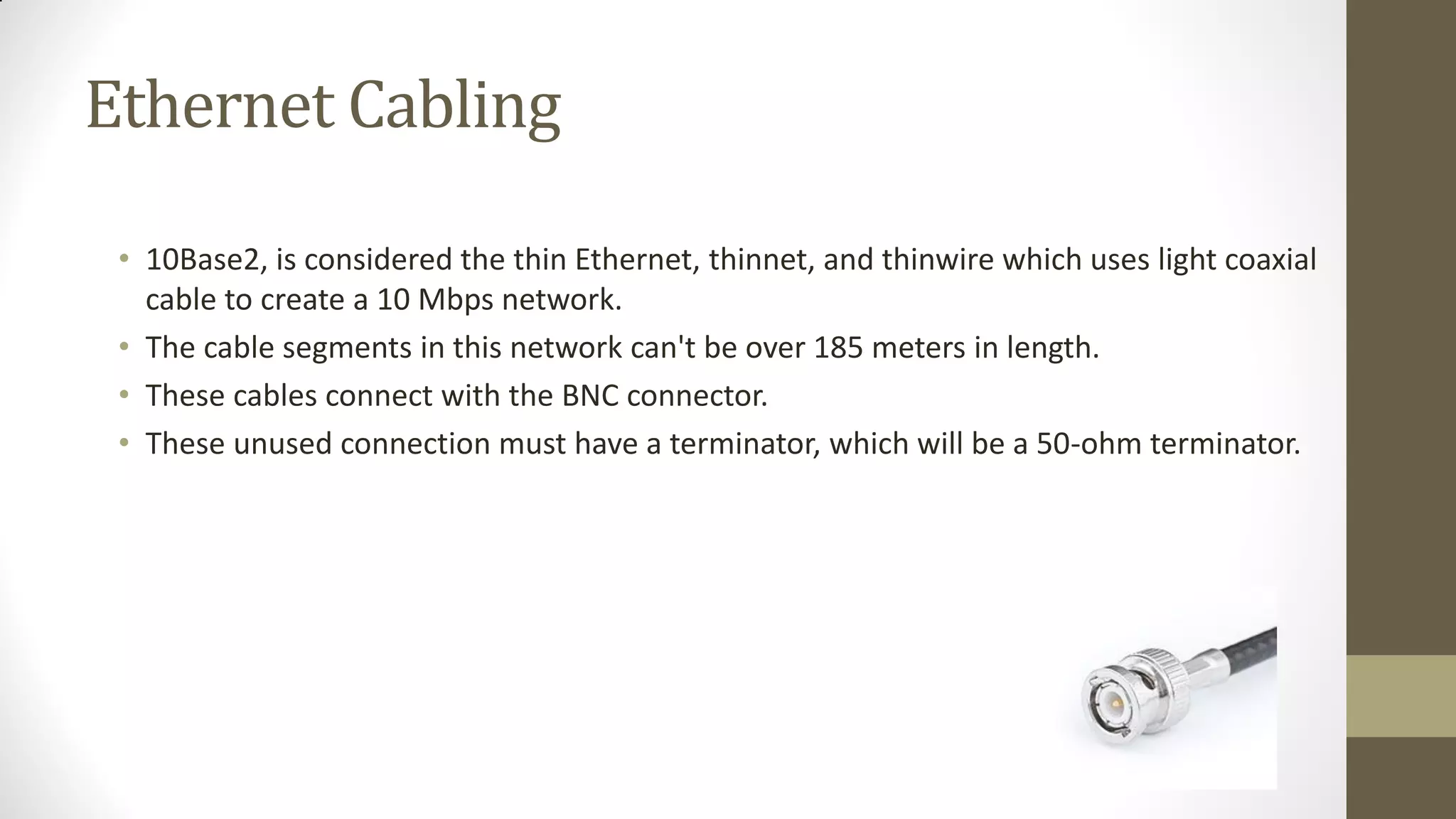 Ethernet Cabling
• 10Base2, is considered the thin Ethernet, thinnet, and thinwire which uses light coaxial
cable to create a 10 Mbps network.
• The cable segments in this network can't be over 185 meters in length.
• These cables connect with the BNC connector.
• These unused connection must have a terminator, which will be a 50-ohm terminator.

 