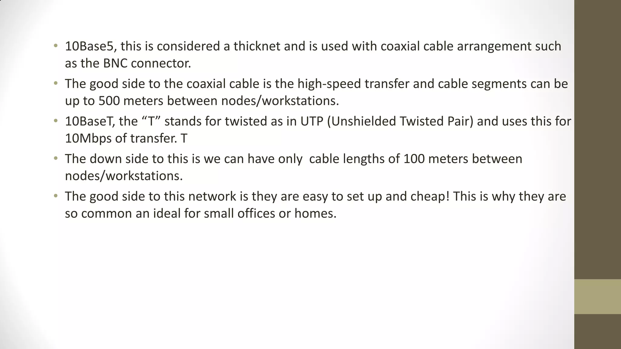• 10Base5, this is considered a thicknet and is used with coaxial cable arrangement such
as the BNC connector.
• The good side to the coaxial cable is the high-speed transfer and cable segments can be
up to 500 meters between nodes/workstations.
• 10BaseT, the “T” stands for twisted as in UTP (Unshielded Twisted Pair) and uses this for
10Mbps of transfer. T
• The down side to this is we can have only cable lengths of 100 meters between
nodes/workstations.
• The good side to this network is they are easy to set up and cheap! This is why they are
so common an ideal for small offices or homes.

 