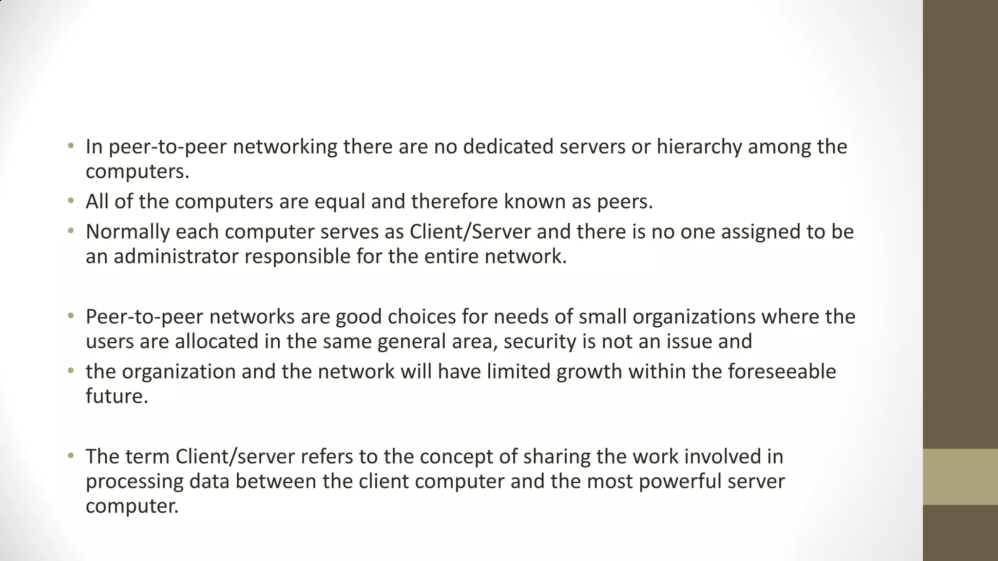 • In peer-to-peer networking there are no dedicated servers or hierarchy among the
computers.
• All of the computers are equal and therefore known as peers.
• Normally each computer serves as Client/Server and there is no one assigned to be
an administrator responsible for the entire network.

• Peer-to-peer networks are good choices for needs of small organizations where the
users are allocated in the same general area, security is not an issue and
• the organization and the network will have limited growth within the foreseeable
future.
• The term Client/server refers to the concept of sharing the work involved in
processing data between the client computer and the most powerful server
computer.

 