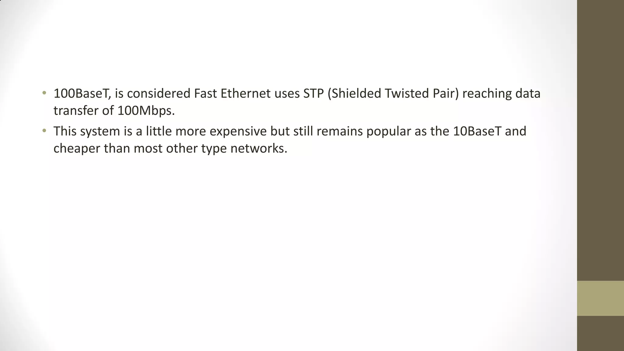 • 100BaseT, is considered Fast Ethernet uses STP (Shielded Twisted Pair) reaching data
transfer of 100Mbps.
• This system is a little more expensive but still remains popular as the 10BaseT and
cheaper than most other type networks.

 