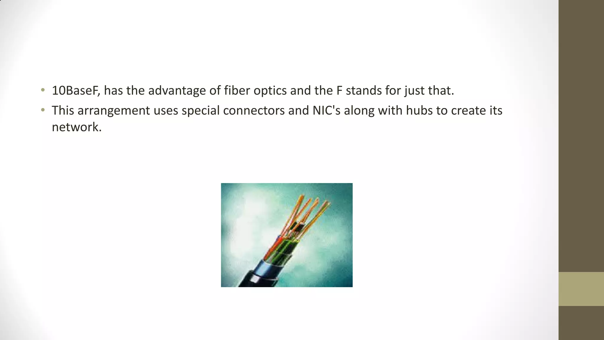 • 10BaseF, has the advantage of fiber optics and the F stands for just that.
• This arrangement uses special connectors and NIC's along with hubs to create its
network.

 