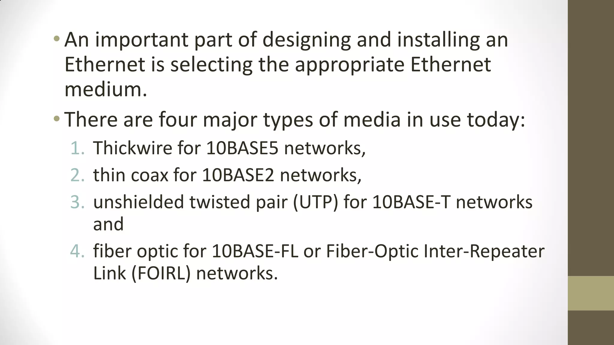 • An important part of designing and installing an
Ethernet is selecting the appropriate Ethernet
medium.
• There are four major types of media in use today:
1. Thickwire for 10BASE5 networks,
2. thin coax for 10BASE2 networks,
3. unshielded twisted pair (UTP) for 10BASE-T networks
and
4. fiber optic for 10BASE-FL or Fiber-Optic Inter-Repeater
Link (FOIRL) networks.

 