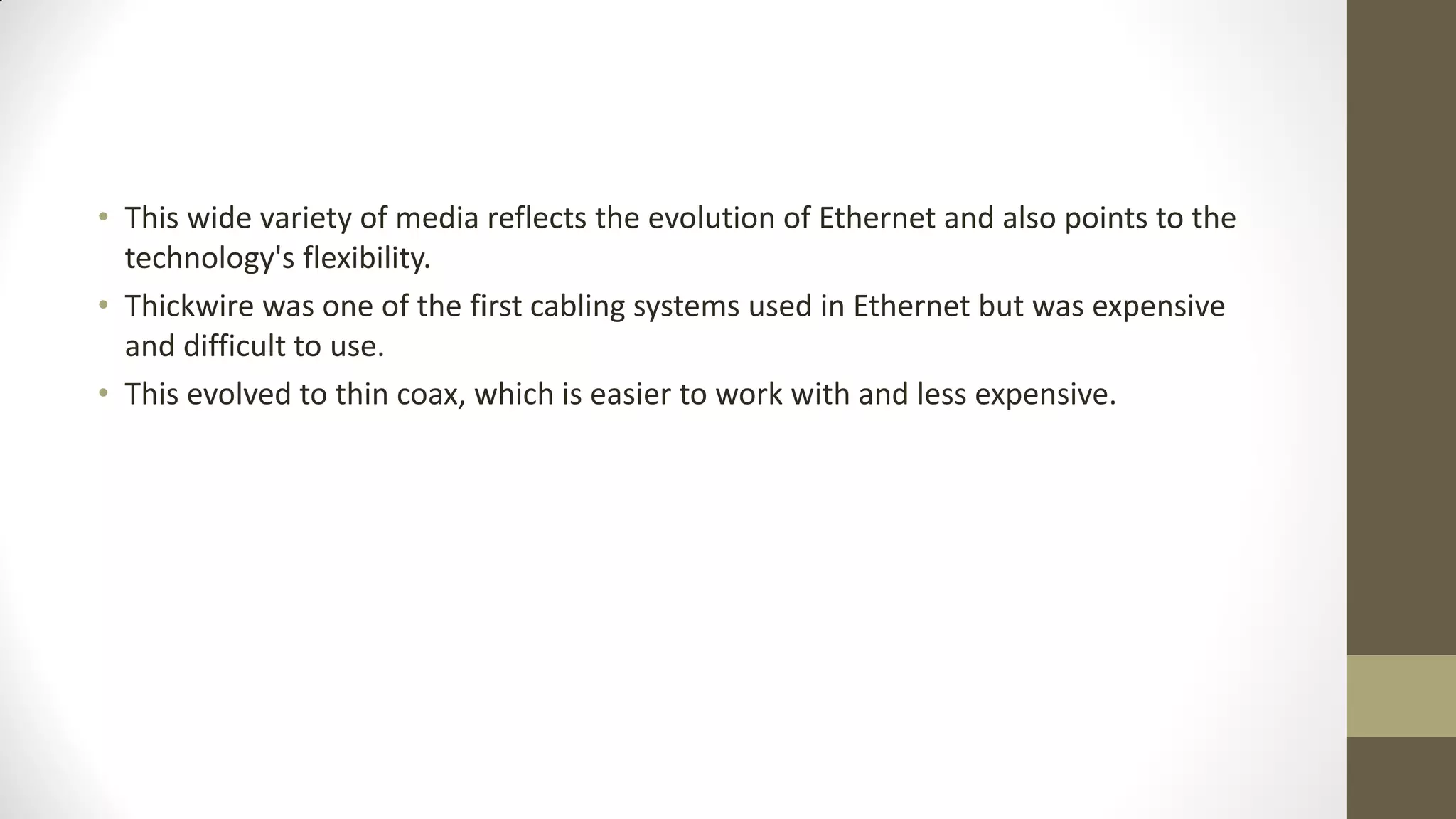 • This wide variety of media reflects the evolution of Ethernet and also points to the
technology's flexibility.
• Thickwire was one of the first cabling systems used in Ethernet but was expensive
and difficult to use.
• This evolved to thin coax, which is easier to work with and less expensive.

 