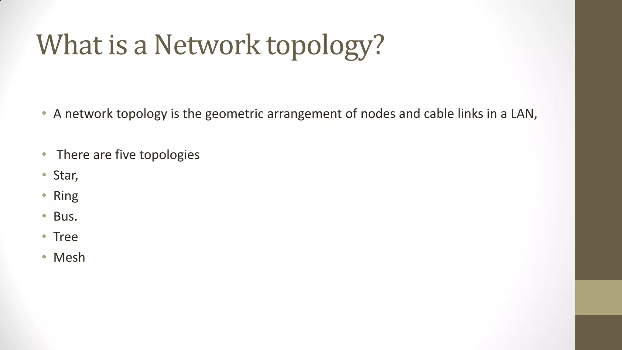 What is a Network topology?
• A network topology is the geometric arrangement of nodes and cable links in a LAN,
•
•
•
•
•
•

There are five topologies
Star,
Ring
Bus.
Tree
Mesh

 