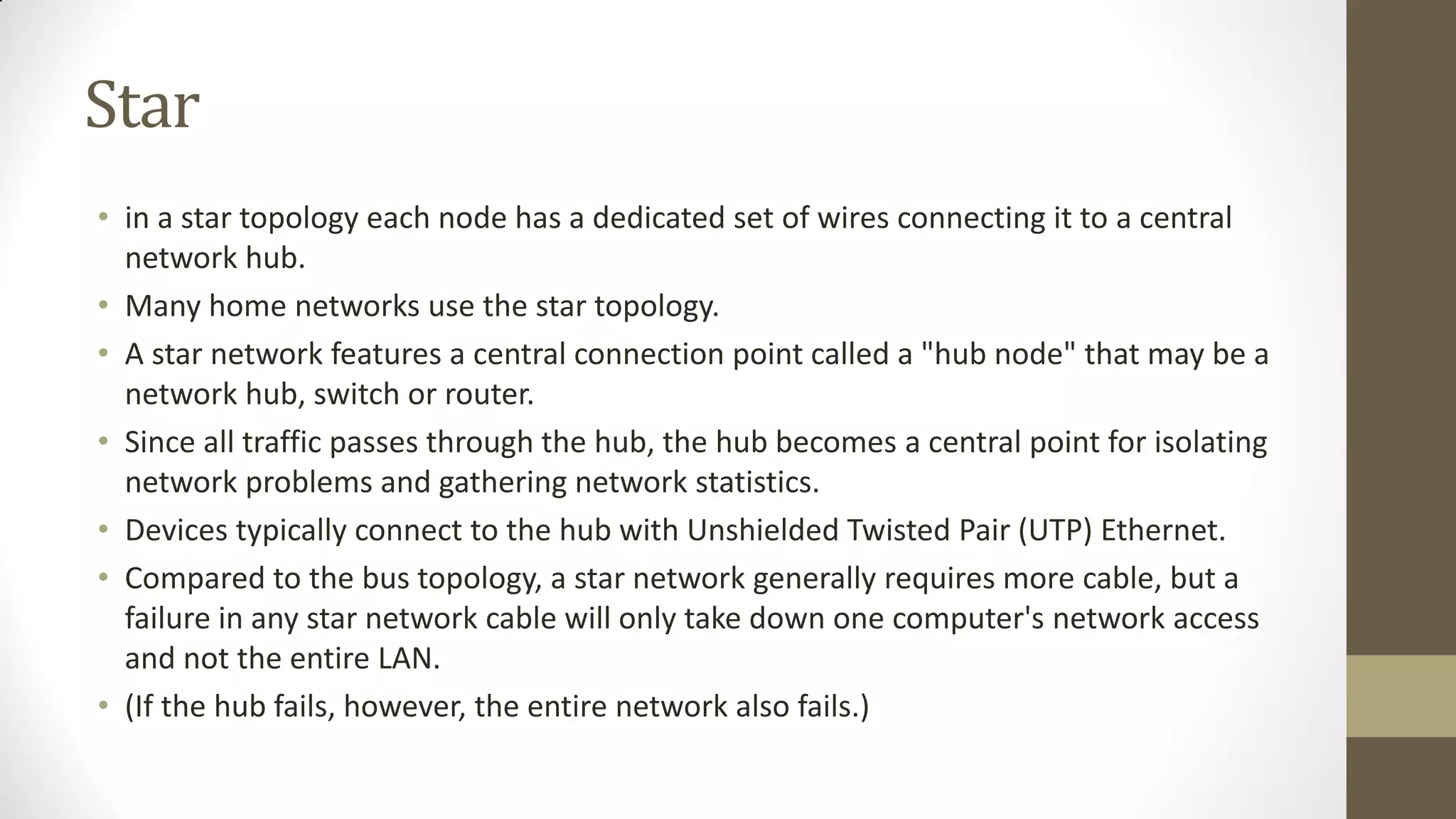 Star
• in a star topology each node has a dedicated set of wires connecting it to a central
network hub.
• Many home networks use the star topology.
• A star network features a central connection point called a "hub node" that may be a
network hub, switch or router.
• Since all traffic passes through the hub, the hub becomes a central point for isolating
network problems and gathering network statistics.
• Devices typically connect to the hub with Unshielded Twisted Pair (UTP) Ethernet.
• Compared to the bus topology, a star network generally requires more cable, but a
failure in any star network cable will only take down one computer's network access
and not the entire LAN.
• (If the hub fails, however, the entire network also fails.)

 