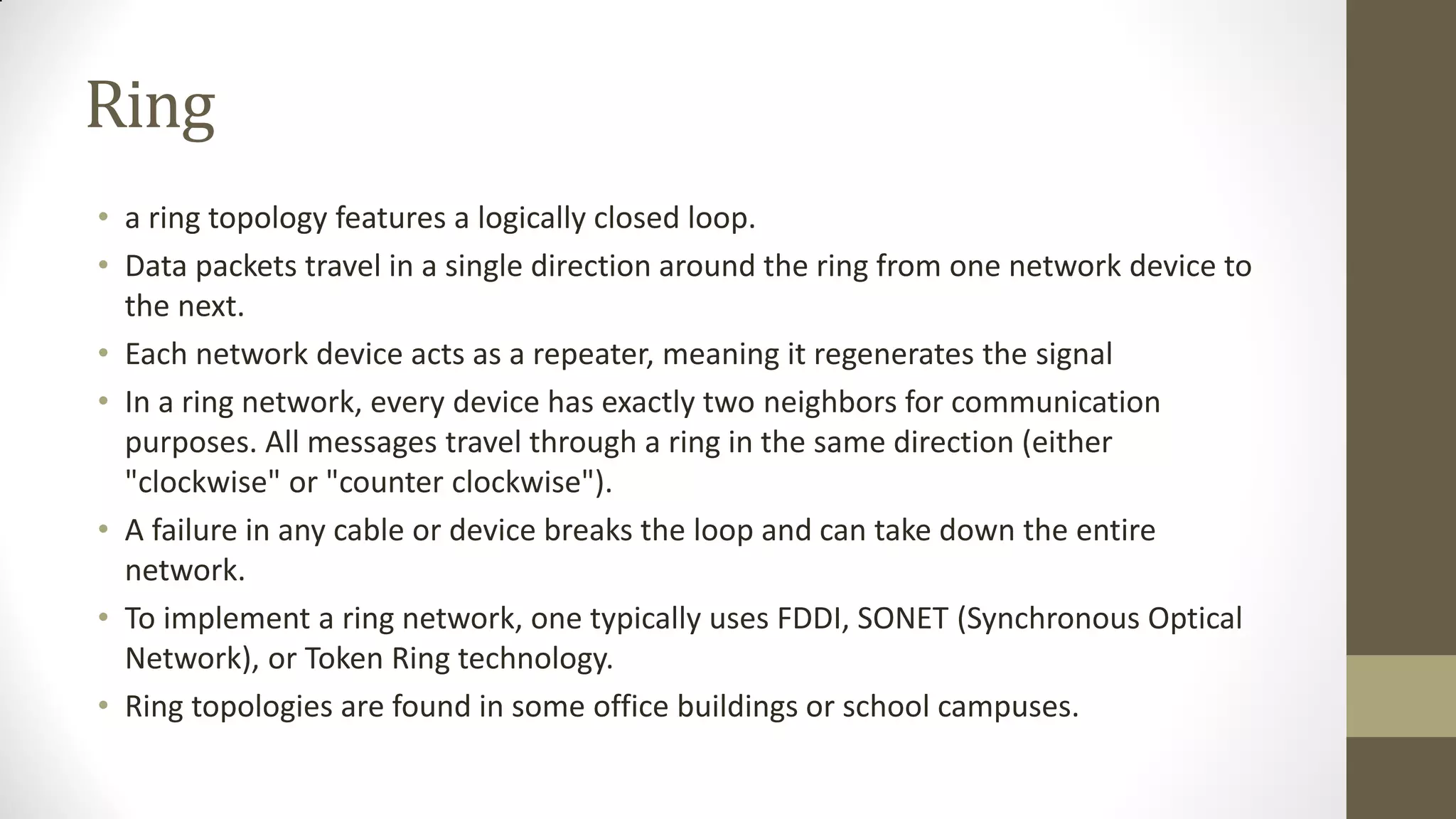 Ring
• a ring topology features a logically closed loop.
• Data packets travel in a single direction around the ring from one network device to
the next.
• Each network device acts as a repeater, meaning it regenerates the signal
• In a ring network, every device has exactly two neighbors for communication
purposes. All messages travel through a ring in the same direction (either
"clockwise" or "counter clockwise").
• A failure in any cable or device breaks the loop and can take down the entire
network.
• To implement a ring network, one typically uses FDDI, SONET (Synchronous Optical
Network), or Token Ring technology.
• Ring topologies are found in some office buildings or school campuses.

 