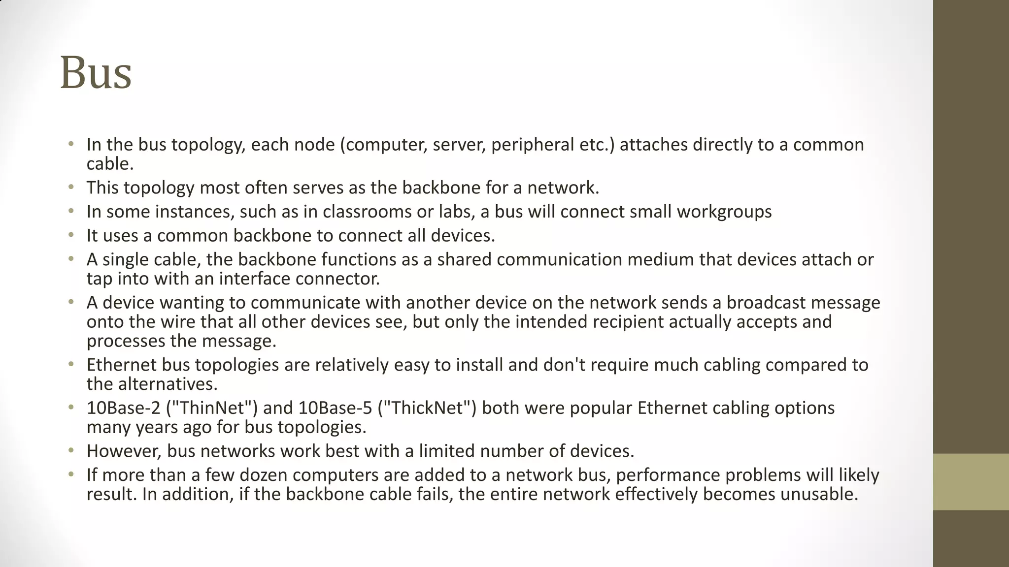 Bus
• In the bus topology, each node (computer, server, peripheral etc.) attaches directly to a common
cable.
• This topology most often serves as the backbone for a network.
• In some instances, such as in classrooms or labs, a bus will connect small workgroups
• It uses a common backbone to connect all devices.
• A single cable, the backbone functions as a shared communication medium that devices attach or
tap into with an interface connector.
• A device wanting to communicate with another device on the network sends a broadcast message
onto the wire that all other devices see, but only the intended recipient actually accepts and
processes the message.
• Ethernet bus topologies are relatively easy to install and don't require much cabling compared to
the alternatives.
• 10Base-2 ("ThinNet") and 10Base-5 ("ThickNet") both were popular Ethernet cabling options
many years ago for bus topologies.
• However, bus networks work best with a limited number of devices.
• If more than a few dozen computers are added to a network bus, performance problems will likely
result. In addition, if the backbone cable fails, the entire network effectively becomes unusable.

 
