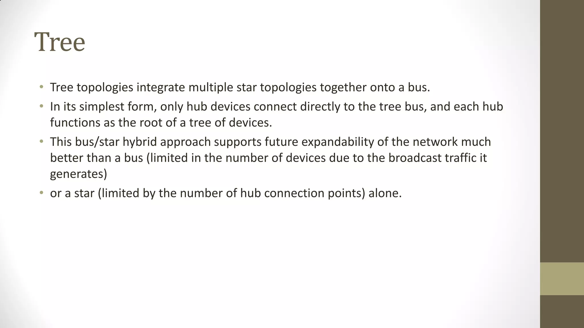 Tree
• Tree topologies integrate multiple star topologies together onto a bus.
• In its simplest form, only hub devices connect directly to the tree bus, and each hub
functions as the root of a tree of devices.
• This bus/star hybrid approach supports future expandability of the network much
better than a bus (limited in the number of devices due to the broadcast traffic it
generates)
• or a star (limited by the number of hub connection points) alone.

 