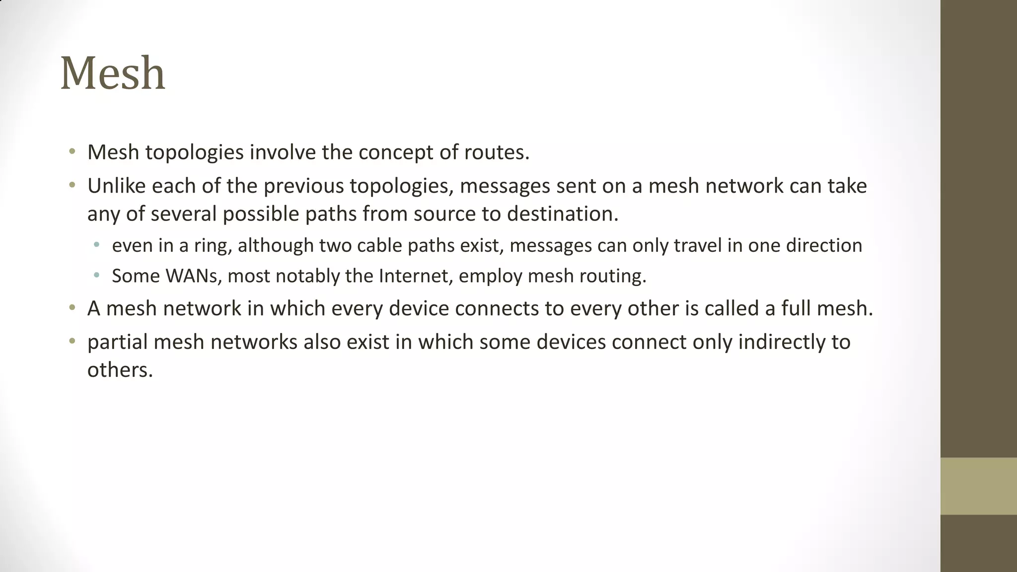 Mesh
• Mesh topologies involve the concept of routes.
• Unlike each of the previous topologies, messages sent on a mesh network can take
any of several possible paths from source to destination.
• even in a ring, although two cable paths exist, messages can only travel in one direction
• Some WANs, most notably the Internet, employ mesh routing.

• A mesh network in which every device connects to every other is called a full mesh.
• partial mesh networks also exist in which some devices connect only indirectly to
others.

 