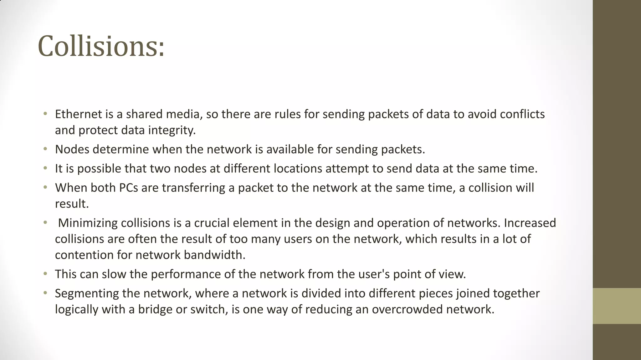 Collisions:
• Ethernet is a shared media, so there are rules for sending packets of data to avoid conflicts
and protect data integrity.
• Nodes determine when the network is available for sending packets.
• It is possible that two nodes at different locations attempt to send data at the same time.
• When both PCs are transferring a packet to the network at the same time, a collision will
result.
• Minimizing collisions is a crucial element in the design and operation of networks. Increased
collisions are often the result of too many users on the network, which results in a lot of
contention for network bandwidth.
• This can slow the performance of the network from the user's point of view.
• Segmenting the network, where a network is divided into different pieces joined together
logically with a bridge or switch, is one way of reducing an overcrowded network.

 