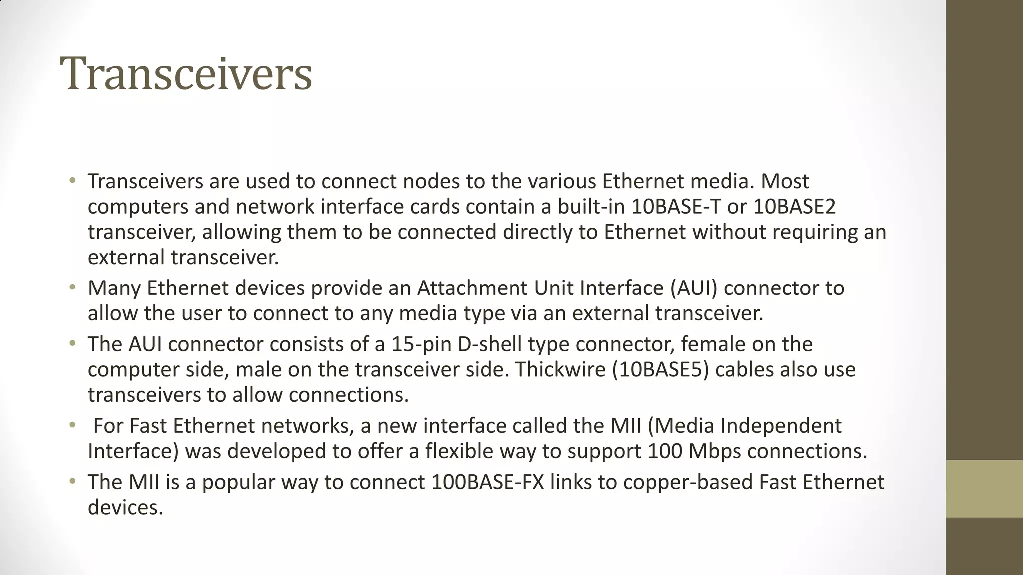 Transceivers
• Transceivers are used to connect nodes to the various Ethernet media. Most
computers and network interface cards contain a built-in 10BASE-T or 10BASE2
transceiver, allowing them to be connected directly to Ethernet without requiring an
external transceiver.
• Many Ethernet devices provide an Attachment Unit Interface (AUI) connector to
allow the user to connect to any media type via an external transceiver.
• The AUI connector consists of a 15-pin D-shell type connector, female on the
computer side, male on the transceiver side. Thickwire (10BASE5) cables also use
transceivers to allow connections.
• For Fast Ethernet networks, a new interface called the MII (Media Independent
Interface) was developed to offer a flexible way to support 100 Mbps connections.
• The MII is a popular way to connect 100BASE-FX links to copper-based Fast Ethernet
devices.

 
