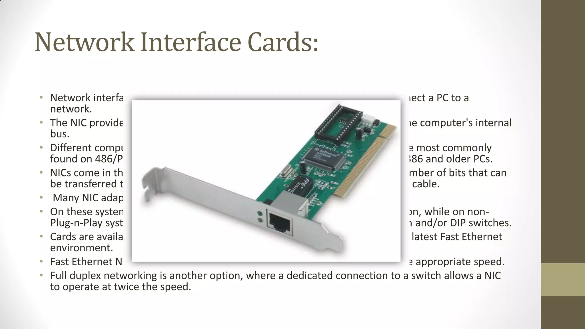 Network Interface Cards:
• Network interface cards, commonly referred to as NICs, and are used to connect a PC to a
network.
• The NIC provides a physical connection between the networking cable and the computer's internal
bus.
• Different computers have different bus architectures; PCI bus master slots are most commonly
found on 486/Pentium PCs and ISA expansion slots are commonly found on 386 and older PCs.
• NICs come in three basic varieties: 8-bit, 16-bit, and 32-bit. The larger the number of bits that can
be transferred to the NIC, the faster the NIC can transfer data to the network cable.
• Many NIC adapters comply with Plug-n-Play specifications.
• On these systems, NICs are automatically configured without user intervention, while on nonPlug-n-Play systems, configuration is done manually through a setup program and/or DIP switches.
• Cards are available to support almost all networking standards, including the latest Fast Ethernet
environment.
• Fast Ethernet NICs are often 10/100 capable, and will automatically set to the appropriate speed.
• Full duplex networking is another option, where a dedicated connection to a switch allows a NIC
to operate at twice the speed.

 