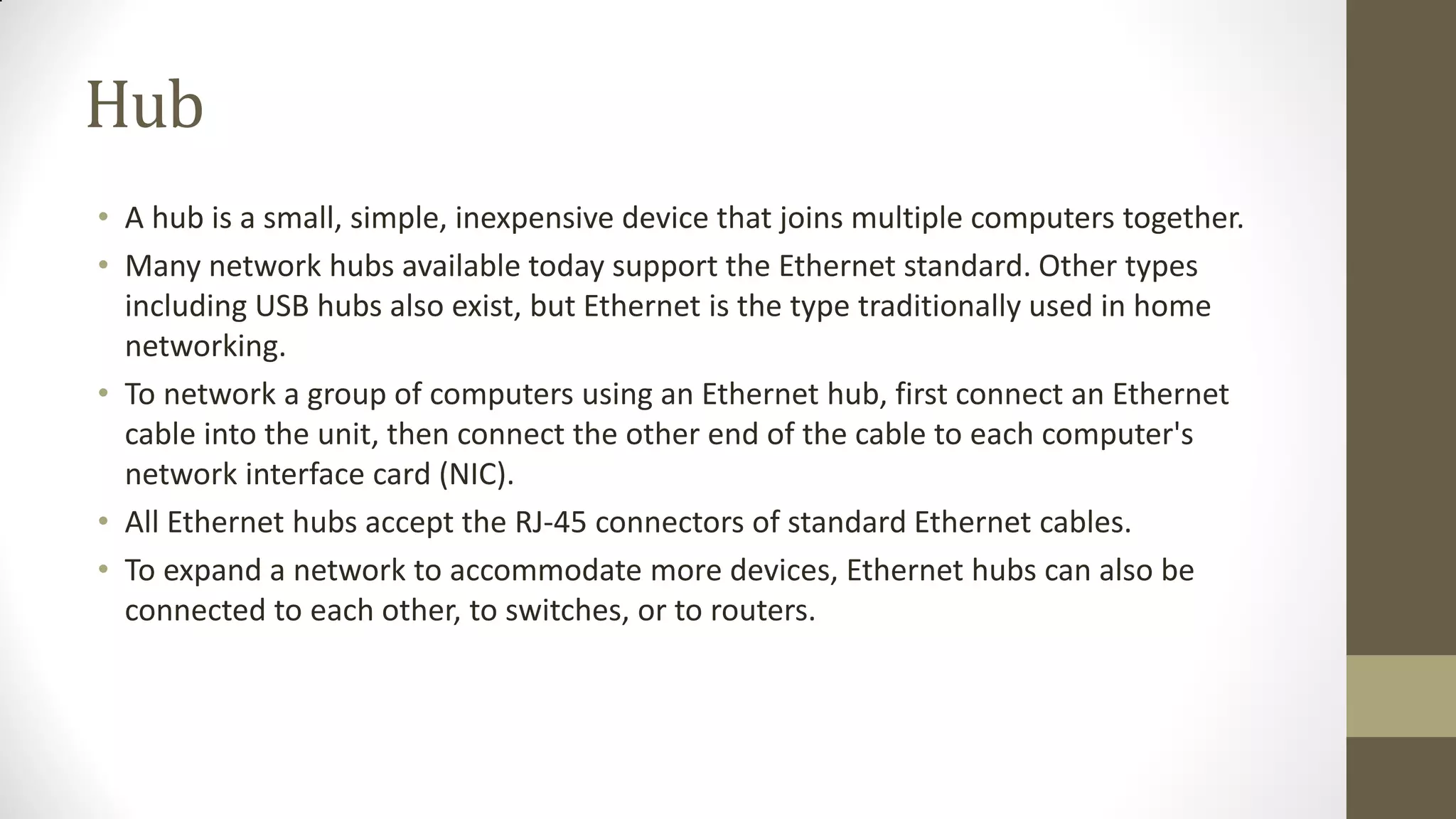 Hub
• A hub is a small, simple, inexpensive device that joins multiple computers together.
• Many network hubs available today support the Ethernet standard. Other types
including USB hubs also exist, but Ethernet is the type traditionally used in home
networking.
• To network a group of computers using an Ethernet hub, first connect an Ethernet
cable into the unit, then connect the other end of the cable to each computer's
network interface card (NIC).
• All Ethernet hubs accept the RJ-45 connectors of standard Ethernet cables.
• To expand a network to accommodate more devices, Ethernet hubs can also be
connected to each other, to switches, or to routers.

 