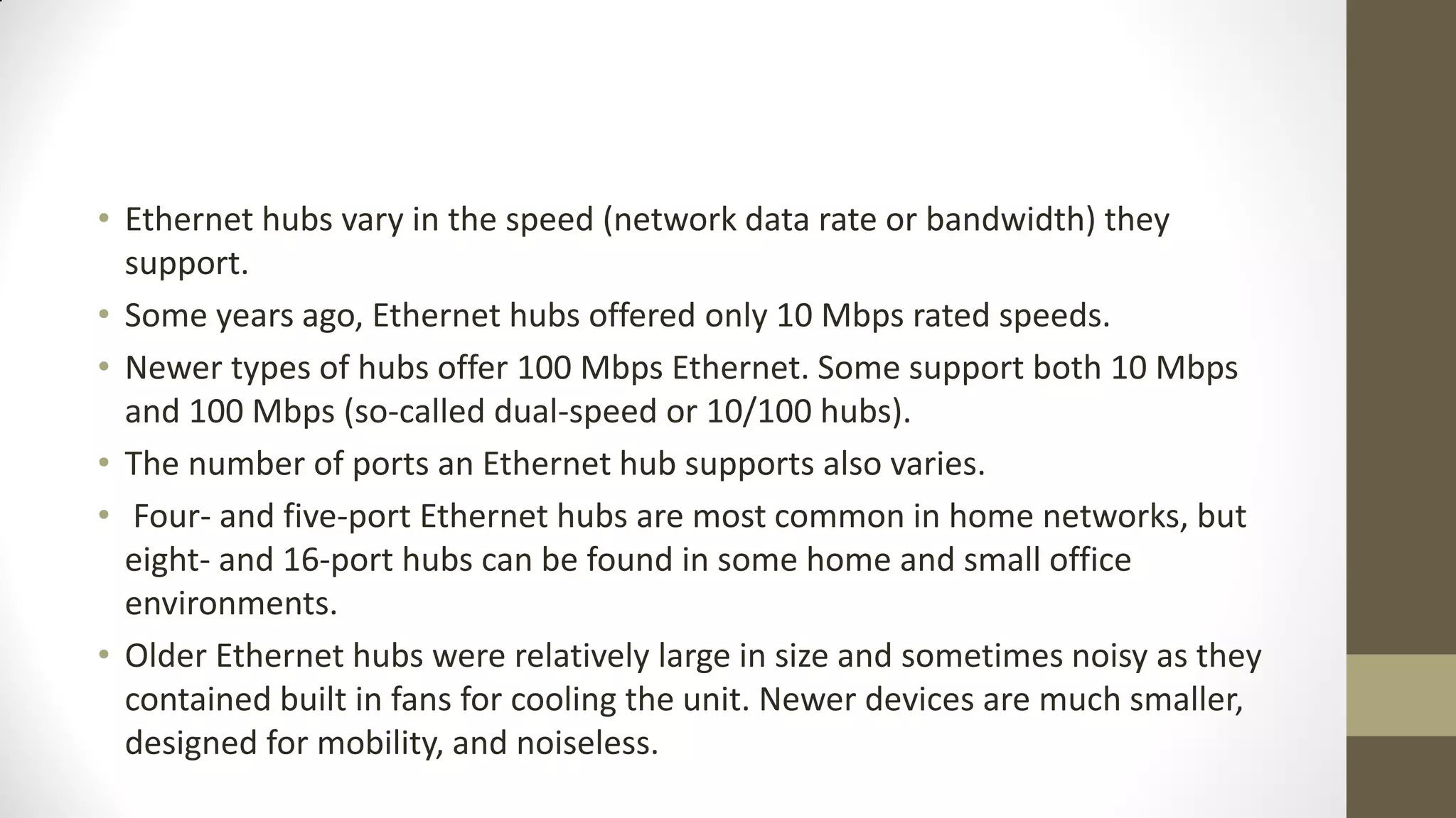 • Ethernet hubs vary in the speed (network data rate or bandwidth) they
support.
• Some years ago, Ethernet hubs offered only 10 Mbps rated speeds.
• Newer types of hubs offer 100 Mbps Ethernet. Some support both 10 Mbps
and 100 Mbps (so-called dual-speed or 10/100 hubs).
• The number of ports an Ethernet hub supports also varies.
• Four- and five-port Ethernet hubs are most common in home networks, but
eight- and 16-port hubs can be found in some home and small office
environments.
• Older Ethernet hubs were relatively large in size and sometimes noisy as they
contained built in fans for cooling the unit. Newer devices are much smaller,
designed for mobility, and noiseless.

 