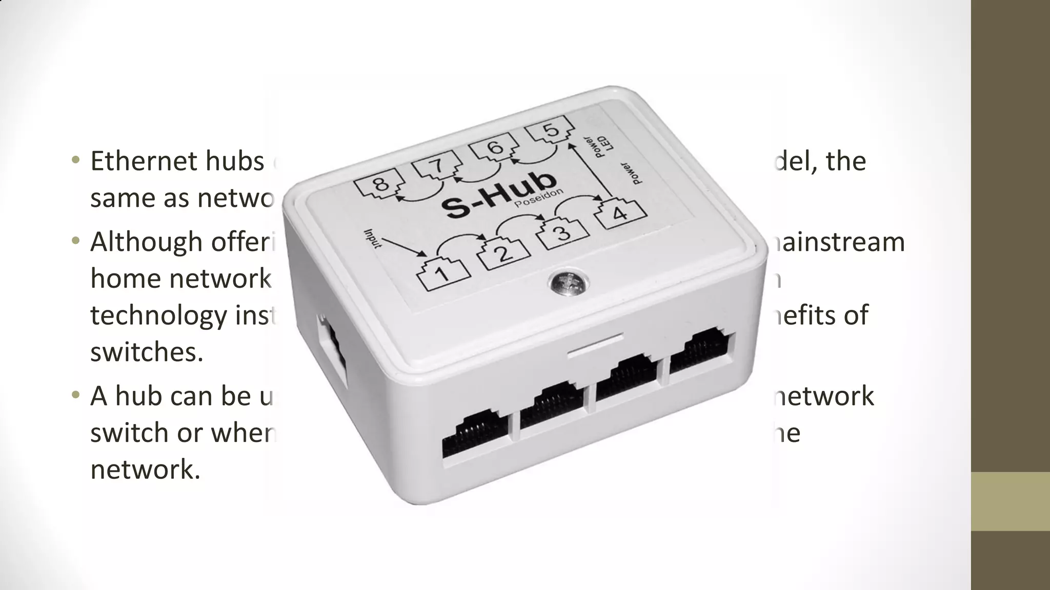 • Ethernet hubs operate as Layer 2 devices in the OSI model, the
same as network switches.
• Although offering comparable functionality, nearly all mainstream
home network equipment today utilizes network switch
technology instead of hubs due to the performance benefits of
switches.
• A hub can be useful for temporarily replacing a broken network
switch or when performance is not a critical factor on the
network.

 